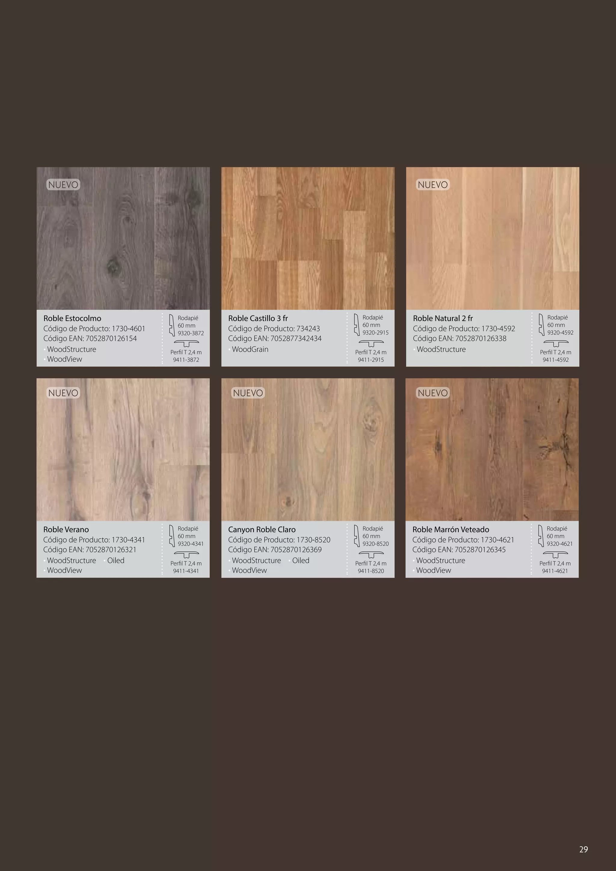 Nuevo

Roble Estocolmo
Código de Producto: 1730-4601
Código EAN: 7052870126154
• WoodStructure
• WoodView

Nuevo

Rodapié
60 mm
9320-3872
Perfil T 2,4 m
9411-3872

Nuevo

Roble Verano
Código de Producto: 1730-4341
Código EAN: 7052870126321
• WoodStructure	 • Oiled
• WoodView

Roble Castillo 3 fr
Código de Producto: 734243
Código EAN: 7052877342434
• WoodGrain

Rodapié
60 mm
9320-2915
Perfil T 2,4 m
9411-2915

Nuevo

Rodapié
60 mm
9320-4341
Perfil T 2,4 m
9411-4341

Canyon Roble Claro
Código de Producto: 1730-8520
Código EAN: 7052870126369
• WoodStructure	 • Oiled
• WoodView

Roble Natural 2 fr
Código de Producto: 1730-4592
Código EAN: 7052870126338
• WoodStructure

Rodapié
60 mm
9320-4592
Perfil T 2,4 m
9411-4592

Nuevo

Rodapié
60 mm
9320-8520
Perfil T 2,4 m
9411-8520

Roble Marrón Veteado
Código de Producto: 1730-4621
Código EAN: 7052870126345
• WoodStructure
• WoodView

Rodapié
60 mm
9320-4621
Perfil T 2,4 m
9411-4621

29

 