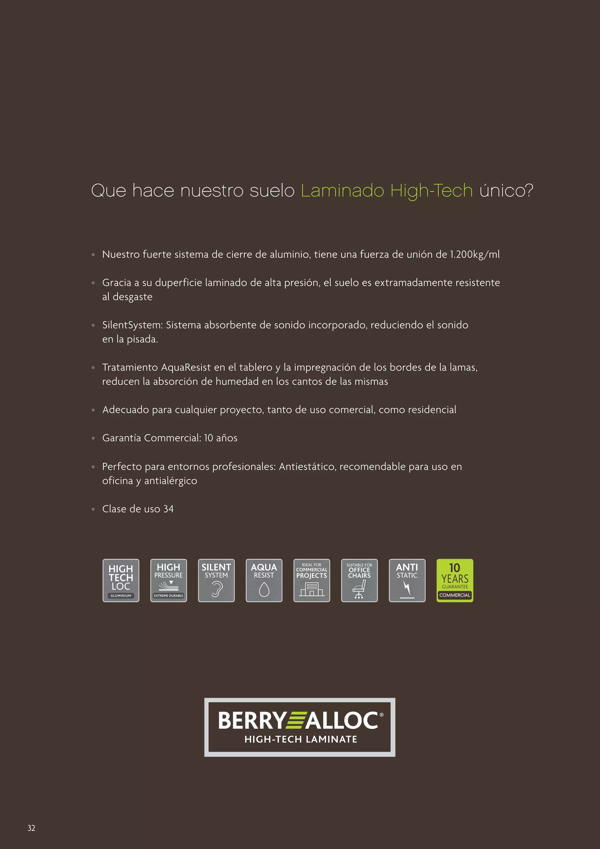 Que hace nuestro suelo Laminado High-Tech único?

•	 Nuestro fuerte sistema de cierre de aluminio, tiene una fuerza de unión de 1.200kg/ml
•	 Gracia a su duperficie laminado de alta presión, el suelo es extramadamente resistente
	 al desgaste
•	 SilentSystem: Sistema absorbente de sonido incorporado, reduciendo el sonido
	 en la pisada.
•	 Tratamiento AquaResist en el tablero y la impregnación de los bordes de la lamas, 		
	 reducen la absorción de humedad en los cantos de las mismas
•	 Adecuado para cualquier proyecto, tanto de uso comercial, como residencial
•	 Garantía Commercial: 10 años
•	 Perfecto para entornos profesionales: Antiestático, recomendable para uso en
	 oficina y antialérgico
•	 Clase de uso 34

32

 
