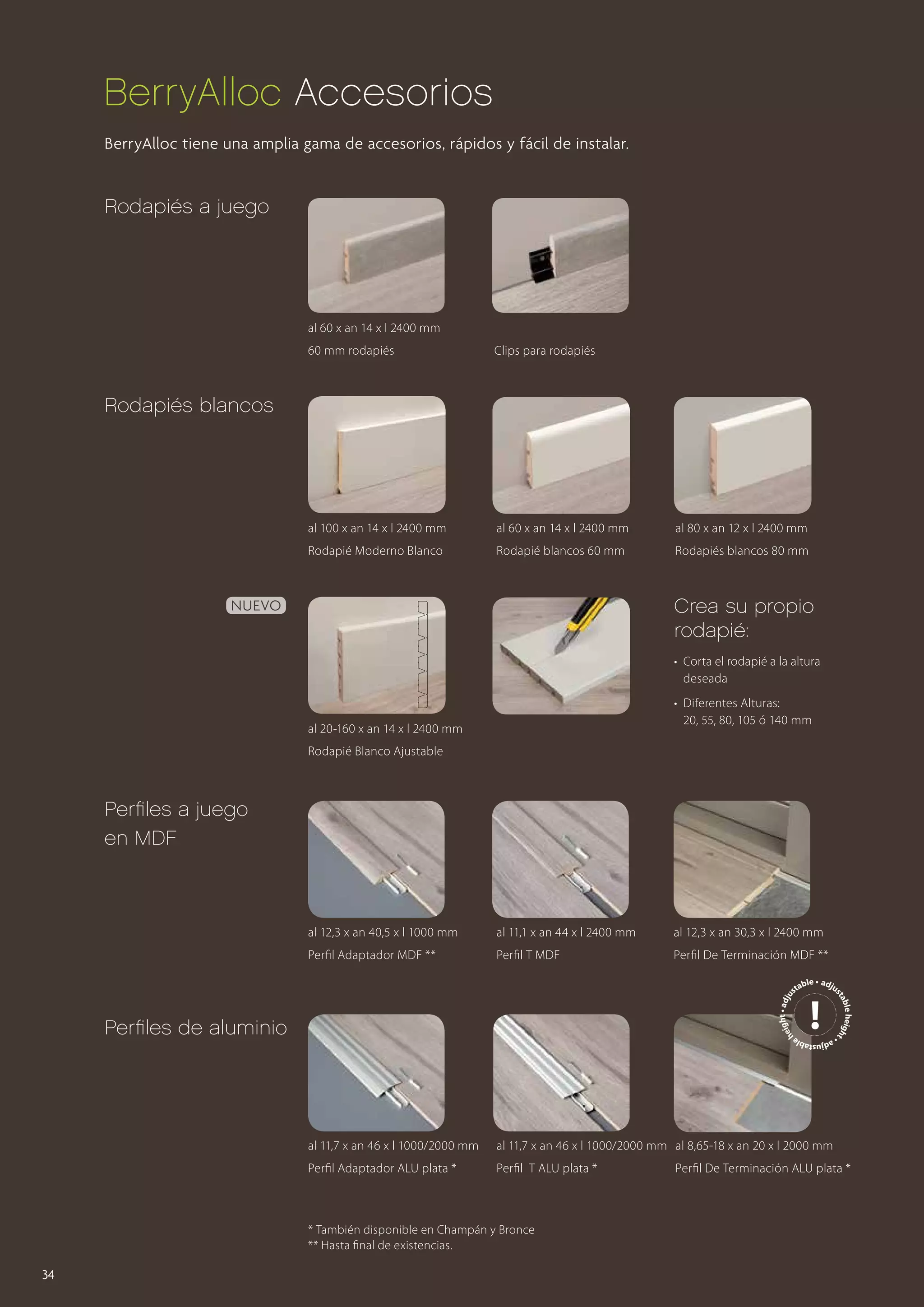 BerryAlloc Accesorios
BerryAlloc tiene una amplia gama de accesorios, rápidos y fácil de instalar.

Rodapiés a juego

al 60 x an 14 x l 2400 mm
60 mm rodapiés

Clips para rodapiés

al 100 x an 14 x l 2400 mm

al 60 x an 14 x l 2400 mm

al 80 x an 12 x l 2400 mm

Rodapié Moderno Blanco

Rodapié blancos 60 mm

Rodapiés blancos 80 mm

Rodapiés blancos

Crea su propio
rodapié:

Nuevo

• 	Corta el rodapié a la altura 	
	deseada
• 	Diferentes Alturas:
	 20, 55, 80, 105 ó 140 mm

al 20-160 x an 14 x l 2400 mm
Rodapié Blanco Ajustable

Perfiles a juego
en MDF

al 12,3 x an 40,5 x l 1000 mm

al 11,1 x an 44 x l 2400 mm

al 12,3 x an 30,3 x l 2400 mm

Perfil Adaptador MDF **

Perfil T MDF

Perfil De Terminación MDF **
ight • adju
he

Perfiles de aluminio

djustable
•a

al 11,7 x an 46 x l 1000/2000 mm

al 11,7 x an 46 x l 1000/2000 mm al 8,65-18 x an 20 x l 2000 mm

Perfil Adaptador ALU plata *

Perfil T ALU plata *

* También disponible en Champán y Bronce
** Hasta final de existencias.

34

e heigh
abl
t
st

ble • adju
sta

Perfil De Terminación ALU plata *

 