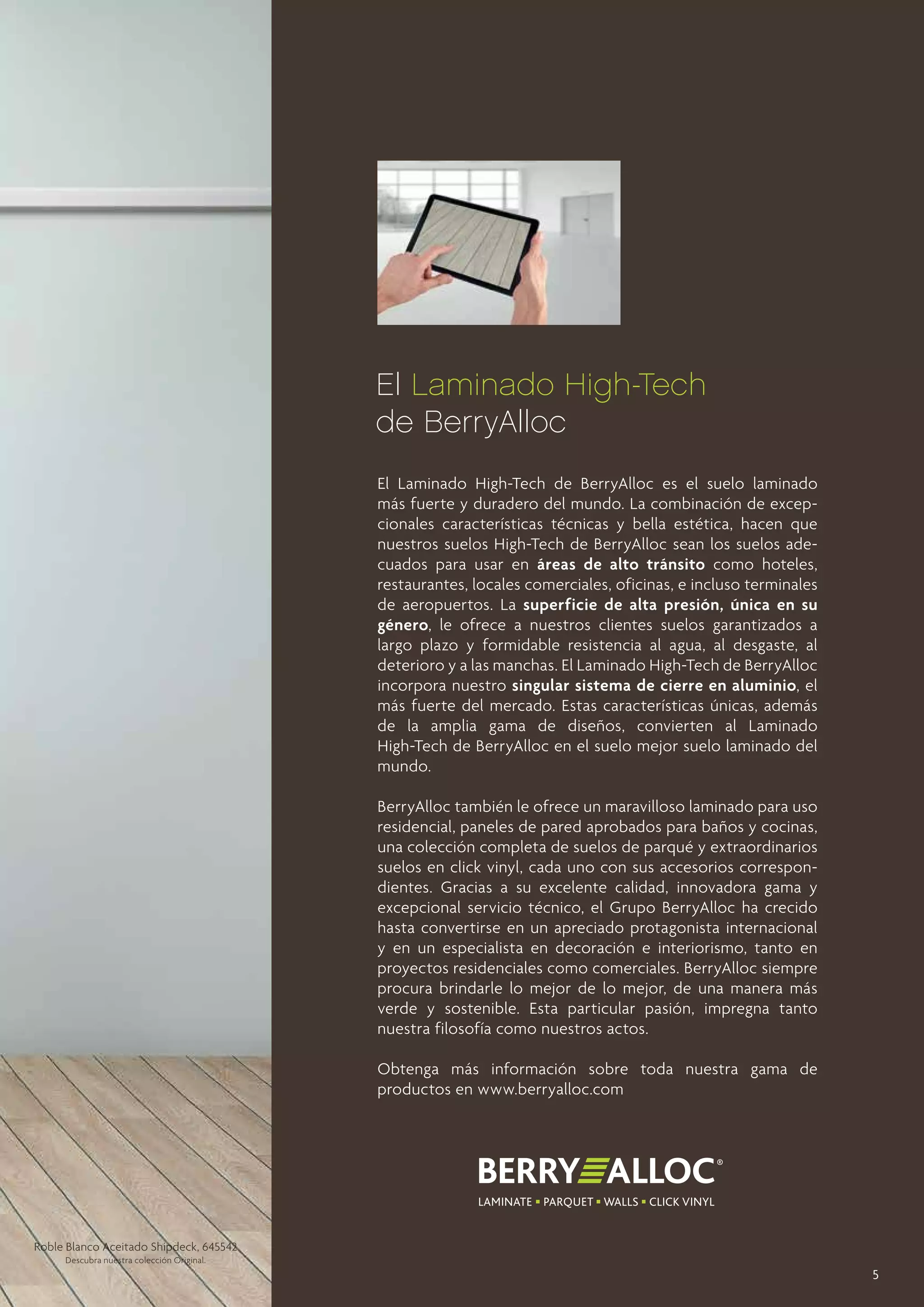 El Laminado High-Tech
de BerryAlloc
El Laminado High-Tech de BerryAlloc es el suelo laminado
más fuerte y duradero del mundo. La combinación de excepcionales características técnicas y bella estética, hacen que
nuestros suelos High-Tech de BerryAlloc sean los suelos adecuados para usar en áreas de alto tránsito como hoteles,
restaurantes, locales comerciales, oficinas, e incluso terminales
de aeropuertos. La superficie de alta presión, única en su
género, le ofrece a nuestros clientes suelos garantizados a
largo plazo y formidable resistencia al agua, al desgaste, al
deterioro y a las manchas. El Laminado High-Tech de BerryAlloc
incorpora nuestro singular sistema de cierre en aluminio, el
más fuerte del mercado. Estas características únicas, además
de la amplia gama de diseños, convierten al Laminado
High-Tech de BerryAlloc en el suelo mejor suelo laminado del
mundo.
BerryAlloc también le ofrece un maravilloso laminado para uso
residencial, paneles de pared aprobados para baños y cocinas,
una colección completa de suelos de parqué y extraordinarios
suelos en click vinyl, cada uno con sus accesorios correspondientes. Gracias a su excelente calidad, innovadora gama y
excepcional servicio técnico, el Grupo BerryAlloc ha crecido
hasta convertirse en un apreciado protagonista internacional
y en un especialista en decoración e interiorismo, tanto en
proyectos residenciales como comerciales. BerryAlloc siempre
procura brindarle lo mejor de lo mejor, de una manera más
verde y sostenible. Esta particular pasión, impregna tanto
nuestra filosofía como nuestros actos.
Obtenga más información sobre toda nuestra gama de
productos en www.berryalloc.com

Roble Blanco Aceitado Shipdeck, 645542
Descubra nuestra colección Original.

5

 