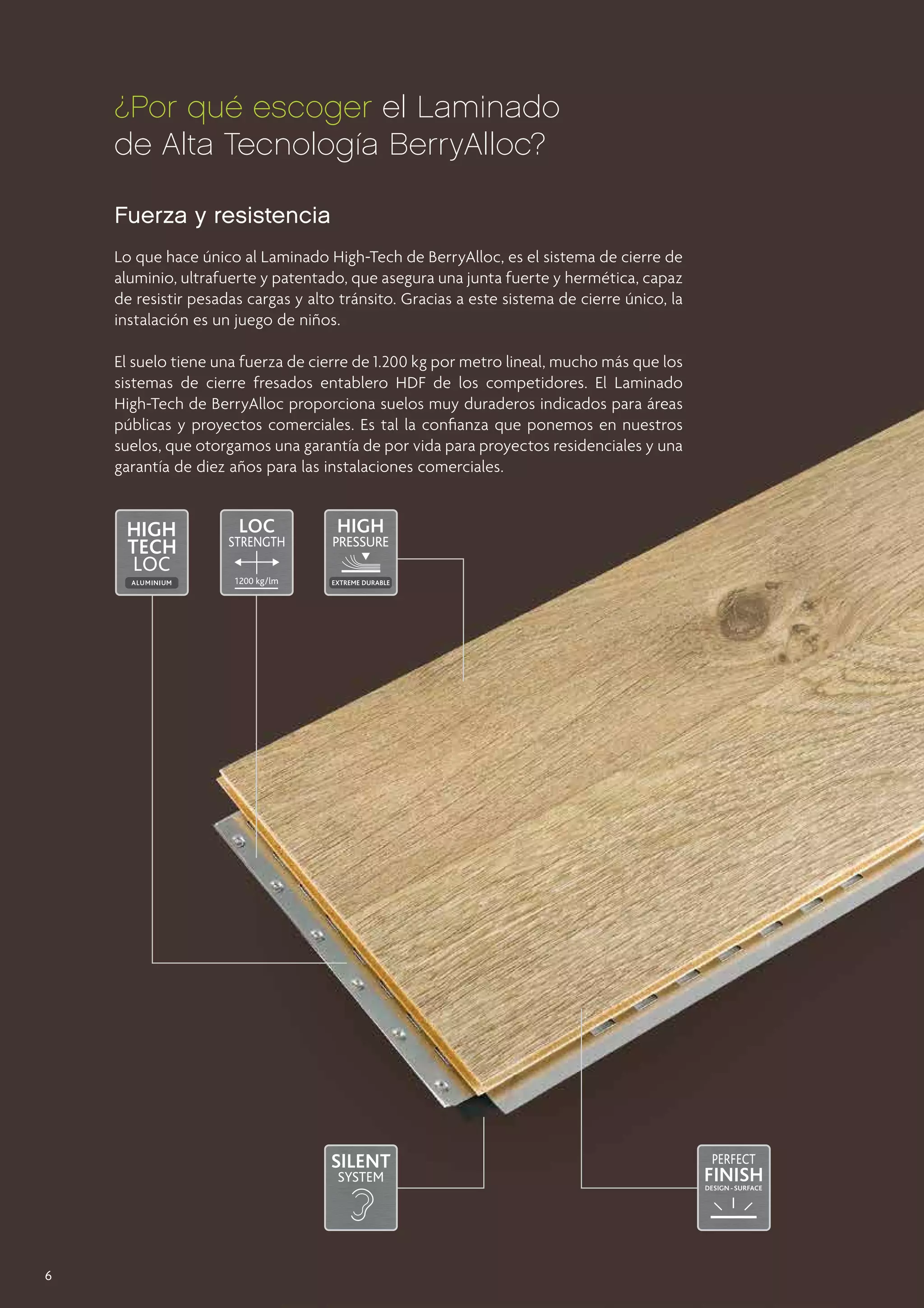 ¿Por qué escoger el Laminado
de Alta Tecnología BerryAlloc?
Fuerza y resistencia
Lo que hace único al Laminado High-Tech de BerryAlloc, es el sistema de cierre de
aluminio, ultrafuerte y patentado, que asegura una junta fuerte y hermética, capaz
de resistir pesadas cargas y alto tránsito. Gracias a este sistema de cierre único, la
instalación es un juego de niños.
El suelo tiene una fuerza de cierre de 1.200 kg por metro lineal, mucho más que los
sistemas de cierre fresados entablero HDF de los competidores. El Laminado
High-Tech de BerryAlloc proporciona suelos muy duraderos indicados para áreas
públicas y proyectos comerciales. Es tal la confianza que ponemos en nuestros
suelos, que otorgamos una garantía de por vida para proyectos residenciales y una
garantía de diez años para las instalaciones comerciales.

6

 