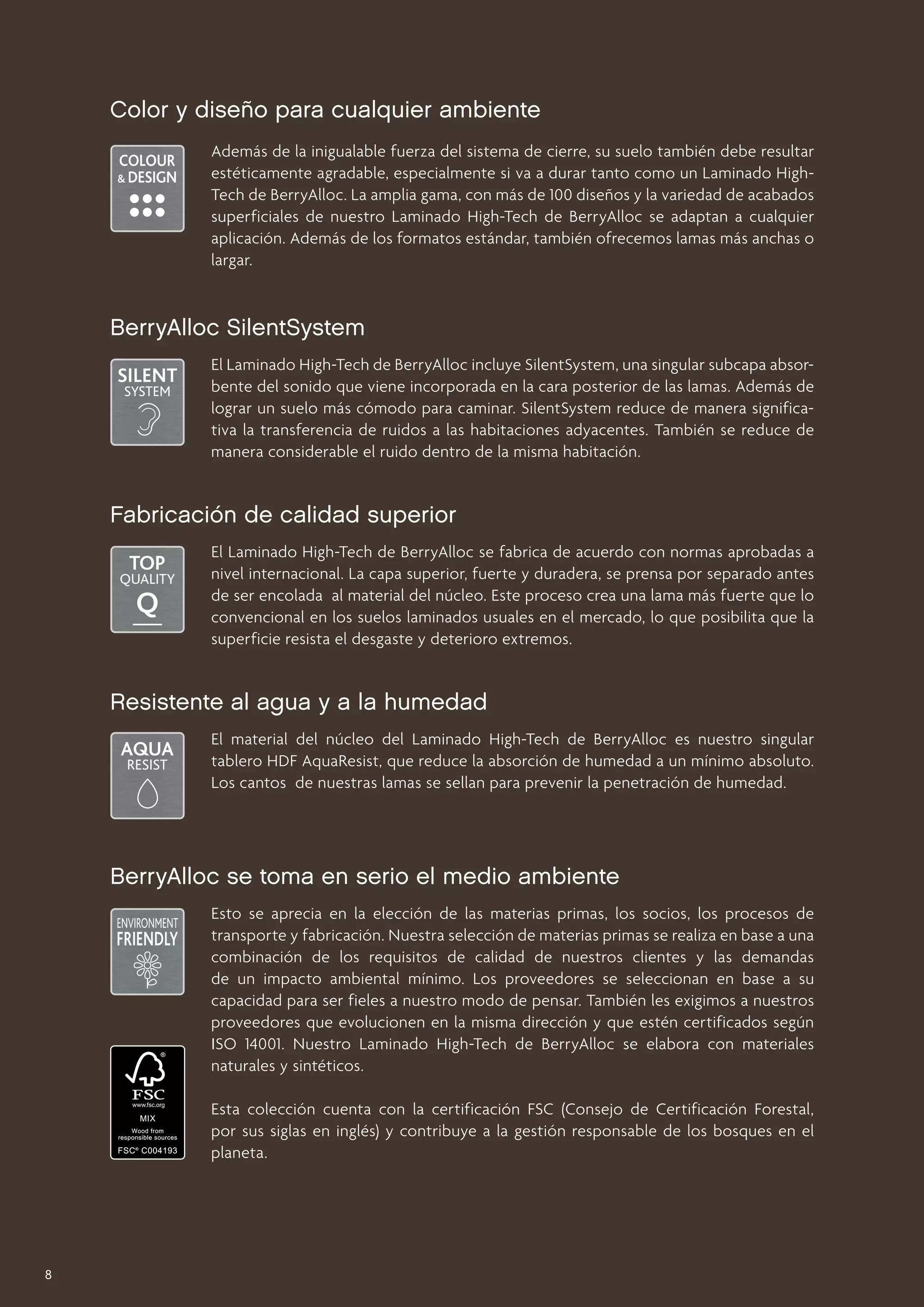 Color y diseño para cualquier ambiente
Además de la inigualable fuerza del sistema de cierre, su suelo también debe resultar
estéticamente agradable, especialmente si va a durar tanto como un Laminado HighTech de BerryAlloc. La amplia gama, con más de 100 diseños y la variedad de acabados
superficiales de nuestro Laminado High-Tech de BerryAlloc se adaptan a cualquier
aplicación. Además de los formatos estándar, también ofrecemos lamas más anchas o
largar.

BerryAlloc SilentSystem
El Laminado High-Tech de BerryAlloc incluye SilentSystem, una singular subcapa absorbente del sonido que viene incorporada en la cara posterior de las lamas. Además de
lograr un suelo más cómodo para caminar. SilentSystem reduce de manera significativa la transferencia de ruidos a las habitaciones adyacentes. También se reduce de
manera considerable el ruido dentro de la misma habitación.

Fabricación de calidad superior
El Laminado High-Tech de BerryAlloc se fabrica de acuerdo con normas aprobadas a
nivel internacional. La capa superior, fuerte y duradera, se prensa por separado antes
de ser encolada al material del núcleo. Este proceso crea una lama más fuerte que lo
convencional en los suelos laminados usuales en el mercado, lo que posibilita que la
superficie resista el desgaste y deterioro extremos.

Resistente al agua y a la humedad
El material del núcleo del Laminado High-Tech de BerryAlloc es nuestro singular
tablero HDF AquaResist, que reduce la absorción de humedad a un mínimo absoluto.
Los cantos de nuestras lamas se sellan para prevenir la penetración de humedad.

BerryAlloc se toma en serio el medio ambiente
Esto se aprecia en la elección de las materias primas, los socios, los procesos de
transporte y fabricación. Nuestra selección de materias primas se realiza en base a una
combinación de los requisitos de calidad de nuestros clientes y las demandas
de un impacto ambiental mínimo. Los proveedores se seleccionan en base a su
capacidad para ser fieles a nuestro modo de pensar. También les exigimos a nuestros
proveedores que evolucionen en la misma dirección y que estén certificados según
ISO 14001. Nuestro Laminado High-Tech de BerryAlloc se elabora con materiales
naturales y sintéticos.
Esta colección cuenta con la certificación FSC (Consejo de Certificación Forestal,
por sus siglas en inglés) y contribuye a la gestión responsable de los bosques en el
planeta.

8

 