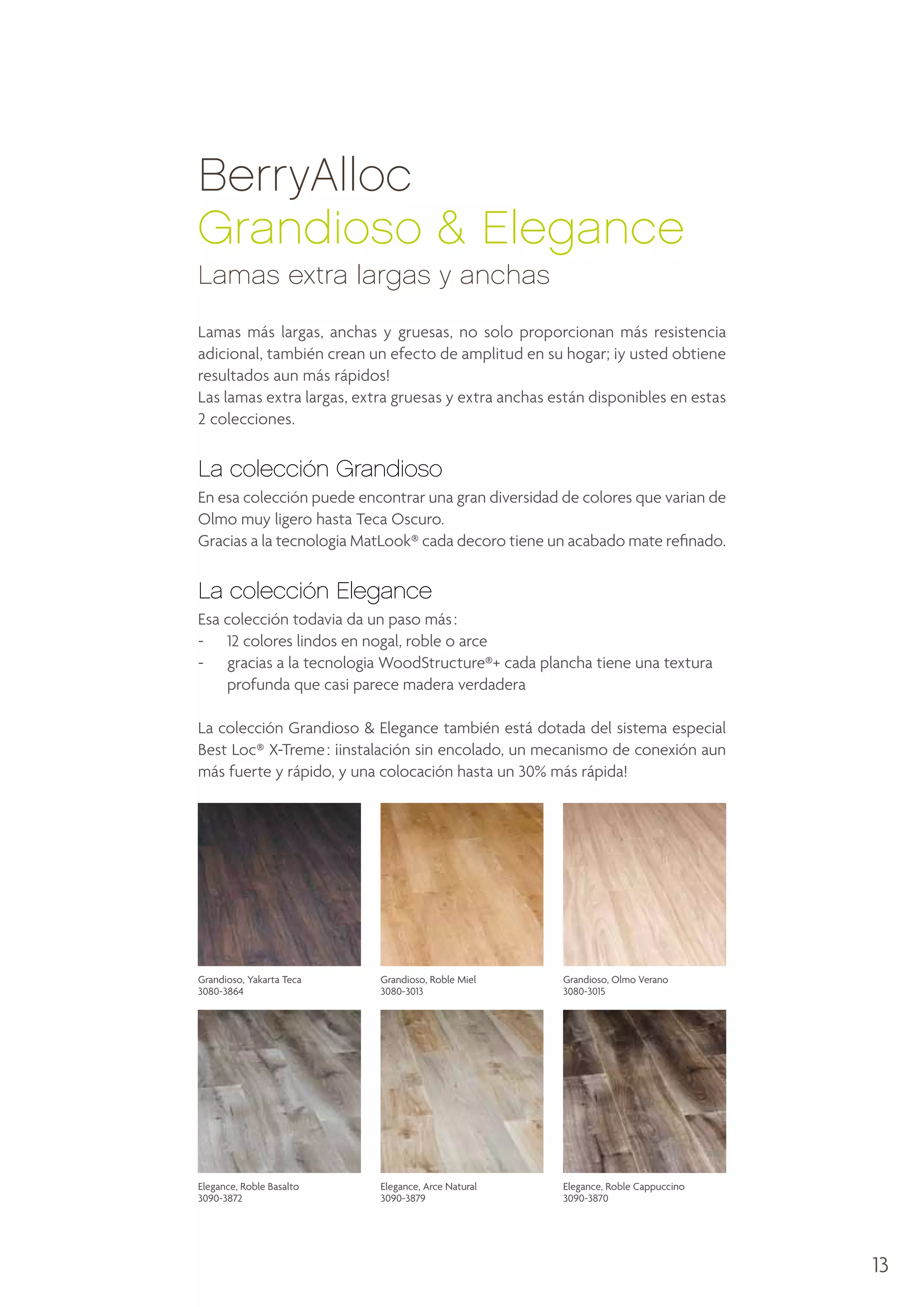 BerryAlloc
Grandioso & Elegance
Lamas extra largas y anchas
Lamas más largas, anchas y gruesas, no solo proporcionan más resistencia
adicional, también crean un efecto de amplitud en su hogar; ¡y usted obtiene
resultados aun más rápidos!
Las lamas extra largas, extra gruesas y extra anchas están disponibles en estas
2 colecciones.

La colección Grandioso
En esa colección puede encontrar una gran diversidad de colores que varian de
Olmo muy ligero hasta Teca Oscuro.
Gracias a la tecnologia MatLook® cada decoro tiene un acabado mate refinado.

La colección Elegance
Esa colección todavia da un paso más :
- 	 12 colores lindos en nogal, roble o arce
- 	
gracias a la tecnologia WoodStructure®+ cada plancha tiene una textura
profunda que casi parece madera verdadera
La colección Grandioso  Elegance también está dotada del sistema especial
Best Loc® X-Treme : ¡instalación sin encolado, un mecanismo de conexión aun
más fuerte y rápido, y una colocación hasta un 30% más rápida!

Grandioso, Yakarta Teca
3080-3864

Grandioso, Roble Miel
3080-3013

Grandioso, Olmo Verano
3080-3015

Elegance, Roble Basalto
3090-3872

Elegance, Arce Natural
3090-3879

Elegance, Roble Cappuccino
3090-3870

13

 