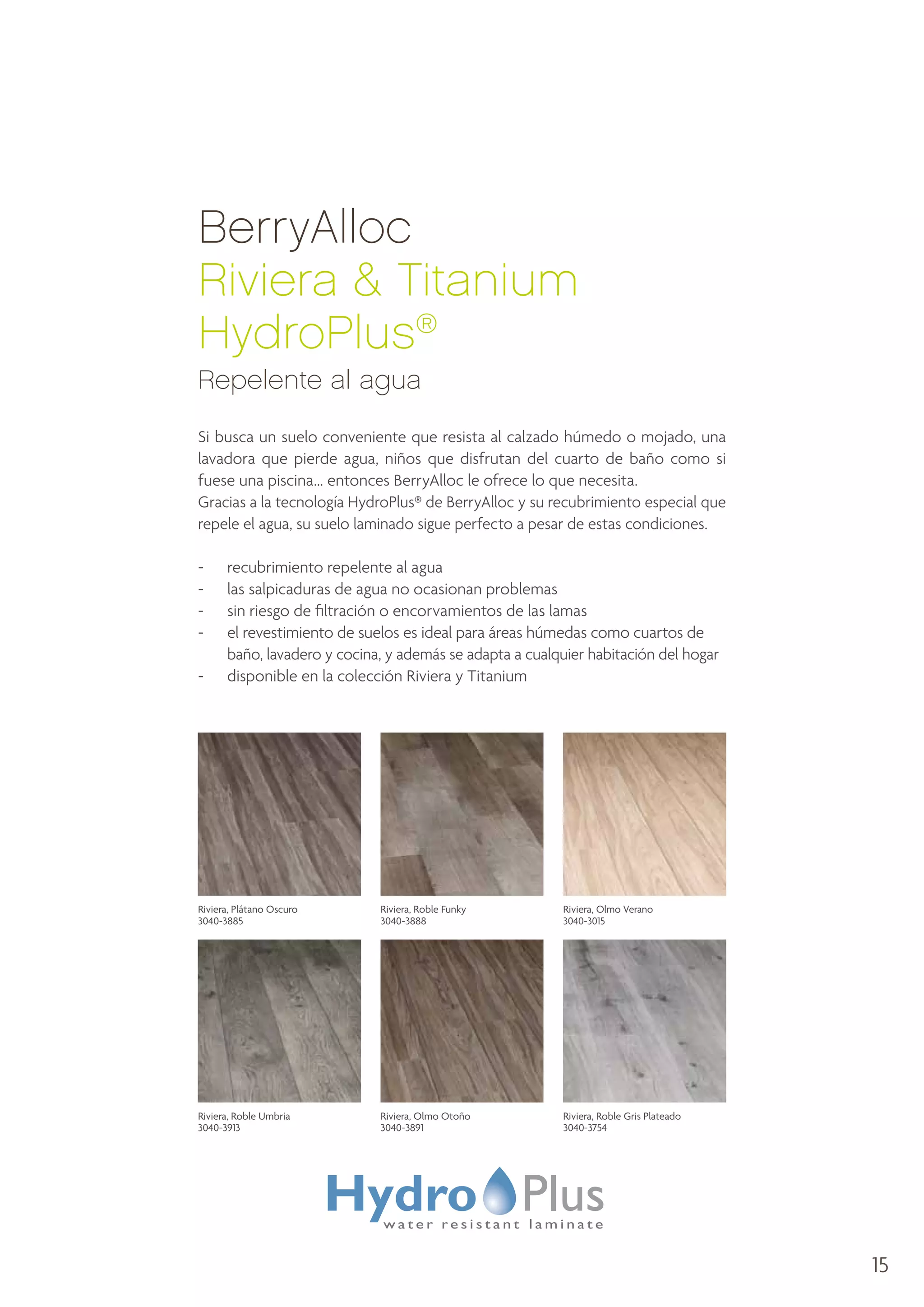BerryAlloc
Riviera  Titanium
HydroPlus®
Repelente al agua
Si busca un suelo conveniente que resista al calzado húmedo o mojado, una
lavadora que pierde agua, niños que disfrutan del cuarto de baño como si
fuese una piscina... entonces BerryAlloc le ofrece lo que necesita.
Gracias a la tecnología HydroPlus® de BerryAlloc y su recubrimiento especial que
repele el agua, su suelo laminado sigue perfecto a pesar de estas condiciones.
-	
-	
-	
-	
-	

recubrimiento repelente al agua
las salpicaduras de agua no ocasionan problemas
sin riesgo de filtración o encorvamientos de las lamas
e
 l revestimiento de suelos es ideal para áreas húmedas como cuartos de
baño, lavadero y cocina, y además se adapta a cualquier habitación del hogar
disponible en la colección Riviera y Titanium

Riviera, Plátano Oscuro
3040-3885

Riviera, Roble Funky
3040-3888

Riviera, Olmo Verano
3040-3015

Riviera, Roble Umbria
3040-3913

Riviera, Olmo Otoño
3040-3891

Riviera, Roble Gris Plateado
3040-3754

15

 