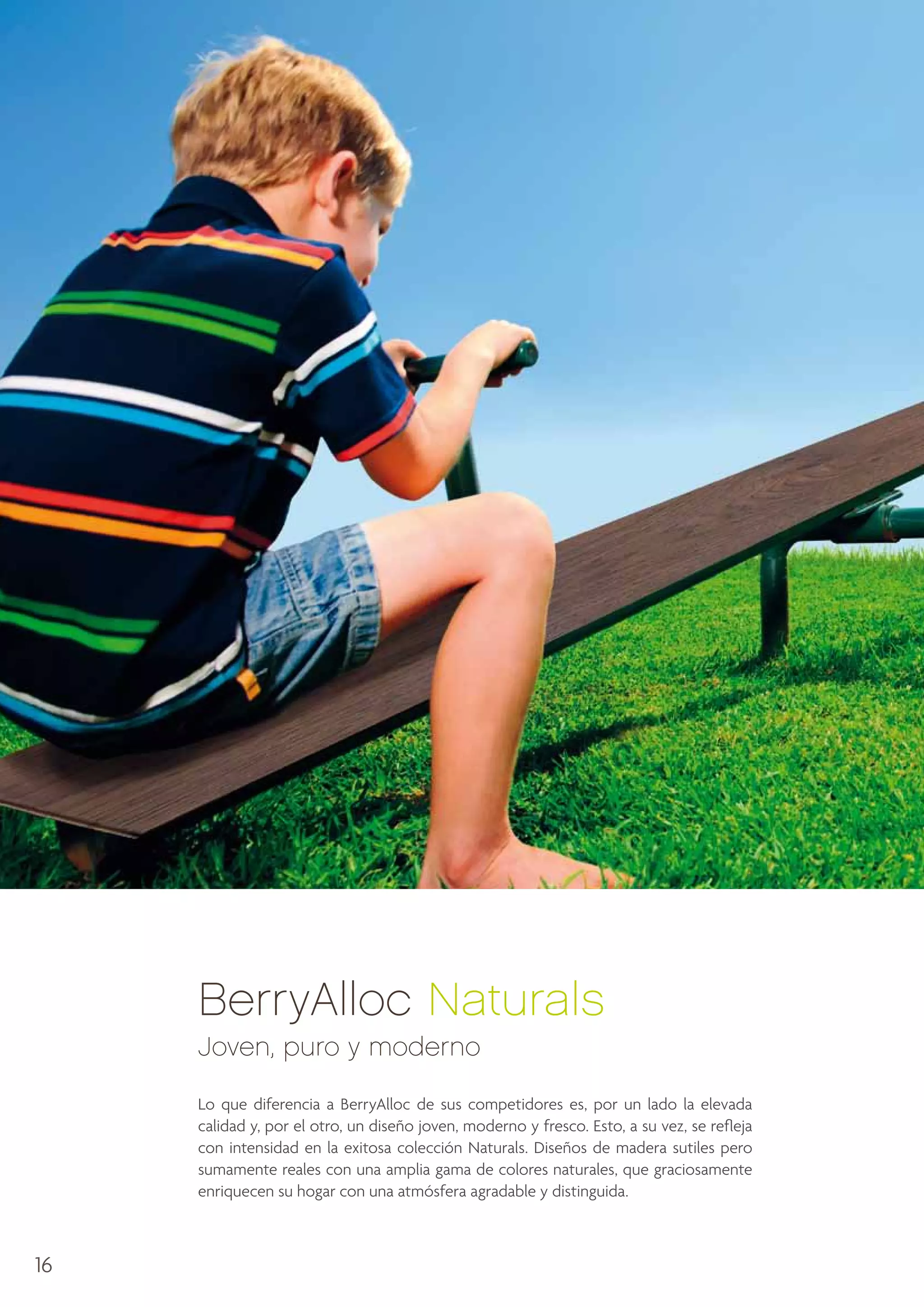 BerryAlloc Naturals
Joven, puro y moderno
Lo que diferencia a BerryAlloc de sus competidores es, por un lado la elevada
calidad y, por el otro, un diseño joven, moderno y fresco. Esto, a su vez, se refleja
con intensidad en la exitosa colección Naturals. Diseños de madera sutiles pero
sumamente reales con una amplia gama de colores naturales, que graciosamente
enriquecen su hogar con una atmósfera agradable y distinguida.

16

 