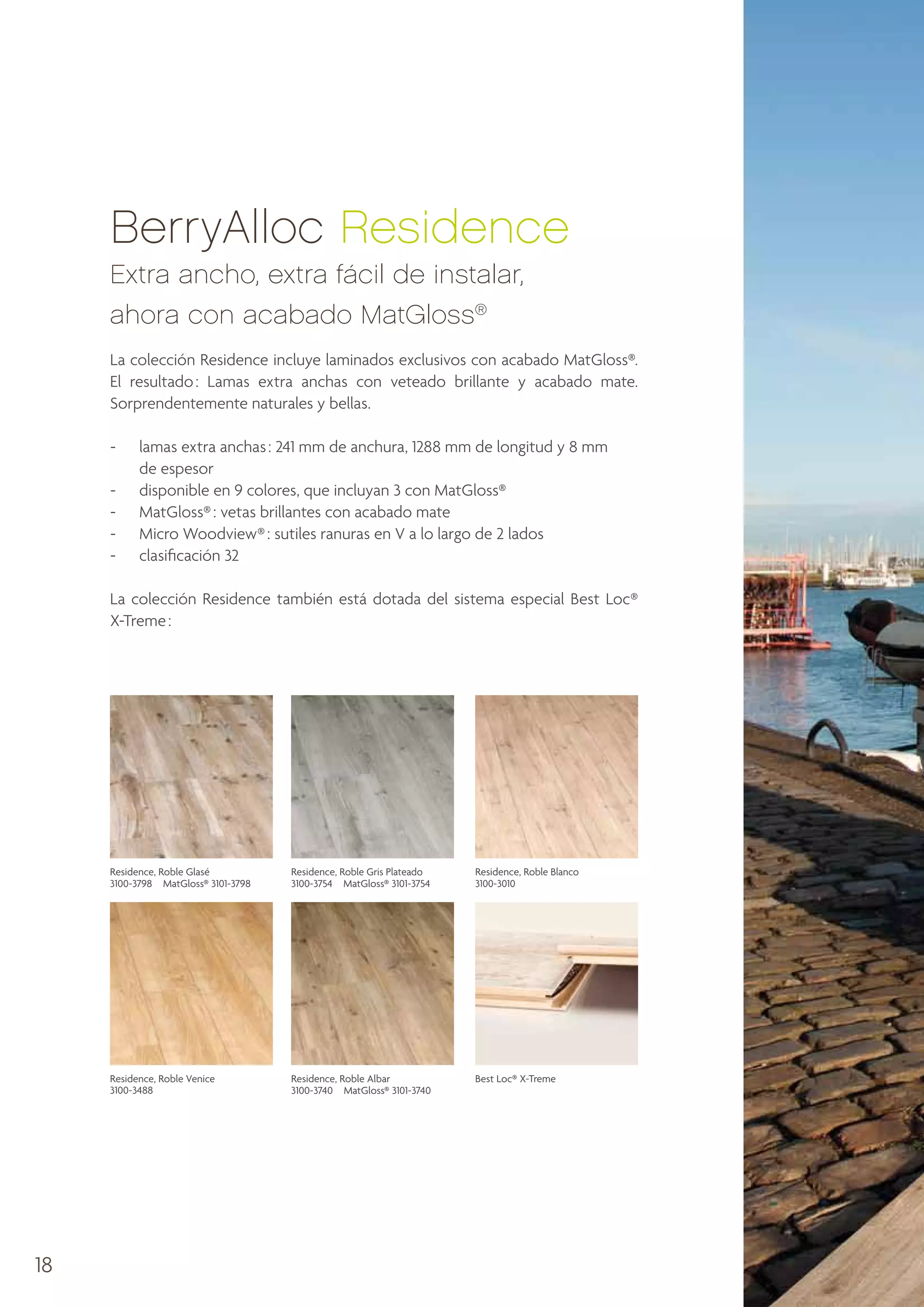 BerryAlloc Residence
Extra ancho, extra fácil de instalar,
ahora con acabado MatGloss®
La colección Residence incluye laminados exclusivos con acabado MatGloss®.
El resultado : Lamas extra anchas con veteado brillante y acabado mate.
Sorprendentemente naturales y bellas.
-	
lamas extra anchas : 241 mm de anchura, 1288 mm de longitud y 8 mm
de espesor
-	 disponible en 9 colores, que incluyan 3 con MatGloss®
-	 MatGloss® : vetas brillantes con acabado mate
-	 Micro Woodview® : sutiles ranuras en V a lo largo de 2 lados
-	 clasificación 32
La colección Residence también está dotada del sistema especial Best Loc®
X-Treme :

Residence, Roble Glasé
3100-3798  MatGloss® 3101-3798

Residence, Roble Blanco
3100-3010

Residence, Roble Venice
3100-3488

18

Residence, Roble Gris Plateado
3100-3754  MatGloss® 3101-3754

Residence, Roble Albar
3100-3740  MatGloss® 3101-3740

Best Loc® X-Treme

 