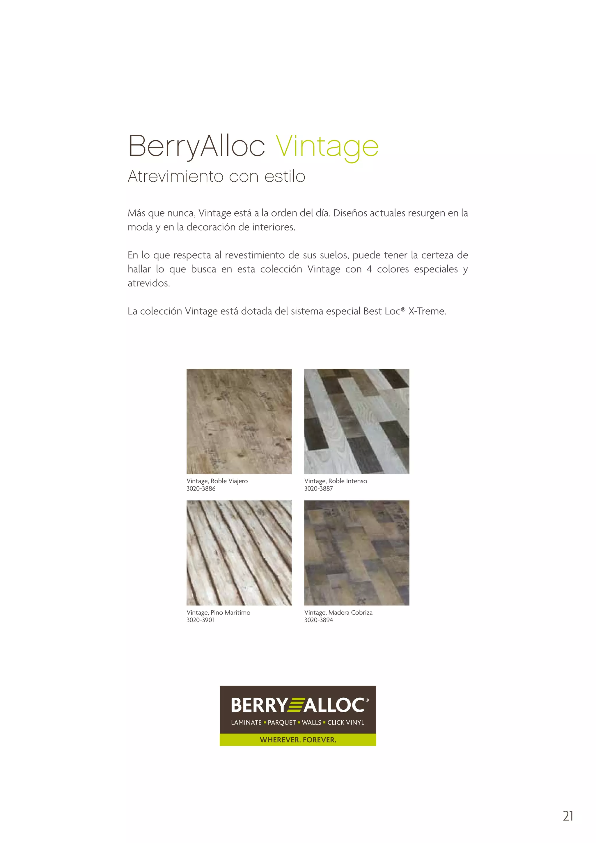 BerryAlloc Vintage
Atrevimiento con estilo
Más que nunca, Vintage está a la orden del día. Diseños actuales resurgen en la
moda y en la decoración de interiores.
En lo que respecta al revestimiento de sus suelos, puede tener la certeza de
hallar lo que busca en esta colección Vintage con 4 colores especiales y
atrevidos.
La colección Vintage está dotada del sistema especial Best Loc® X-Treme.

Vintage, Roble Viajero
3020-3886

Vintage, Roble Intenso
3020-3887

Vintage, Pino Marítimo
3020-3901

Vintage, Madera Cobriza
3020-3894

21

 