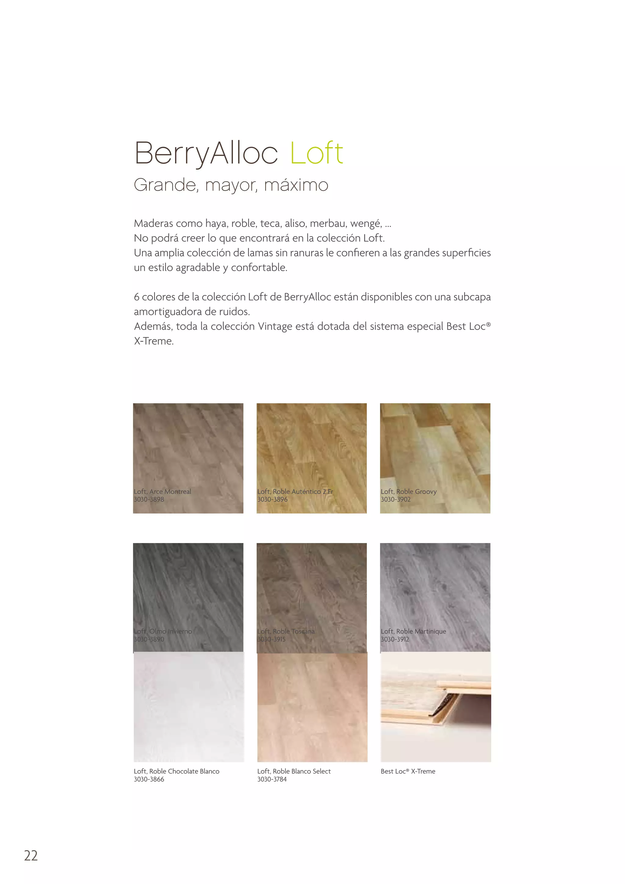 BerryAlloc Loft
Grande, mayor, máximo
Maderas como haya, roble, teca, aliso, merbau, wengé, ...
No podrá creer lo que encontrará en la colección Loft.
Una amplia colección de lamas sin ranuras le confieren a las grandes superficies
un estilo agradable y confortable.
6 colores de la colección Loft de BerryAlloc están disponibles con una subcapa
amortiguadora de ruidos.
Además, toda la colección Vintage está dotada del sistema especial Best Loc®
X-Treme.

Loft, Arce Montreal
3030-3898

Loft, Roble Groovy
3030-3902

Loft, Olmo Invierno
3030-3890

Loft, Roble Toscana
3030-3915

Loft, Roble Martinique
3030-3912

Loft, Roble Chocolate Blanco
3030-3866

22

Loft, Roble Auténtico 2 Fr
3030-3896

Loft, Roble Blanco Select
3030-3784

Best Loc® X-Treme

 