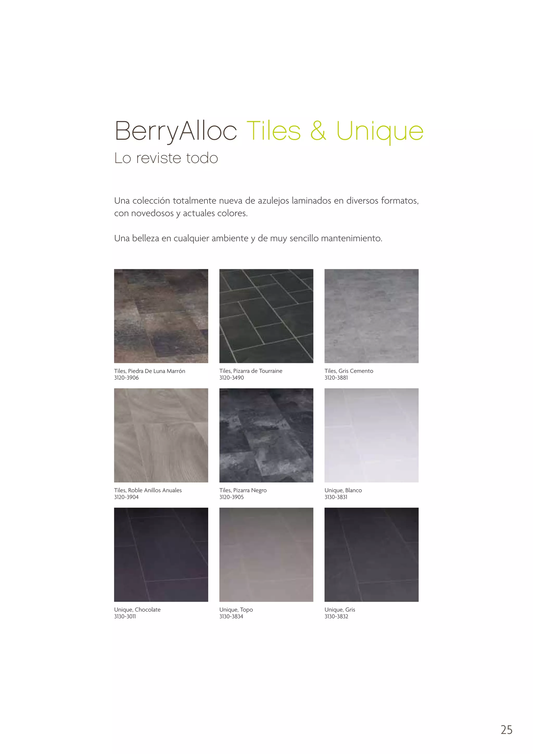 BerryAlloc Tiles  Unique
Lo reviste todo
Una colección totalmente nueva de azulejos laminados en diversos formatos,
con novedosos y actuales colores.
Una belleza en cualquier ambiente y de muy sencillo mantenimiento.

Tiles, Piedra De Luna Marrón
3120-3906

Tiles, Pizarra de Tourraine
3120-3490

Tiles, Gris Cemento
3120-3881

Tiles, Roble Anillos Anuales
3120-3904

Tiles, Pizarra Negro
3120-3905

Unique, Blanco
3130-3831

Unique, Chocolate
3130-3011

Unique, Topo
3130-3834

Unique, Gris
3130-3832

25

 