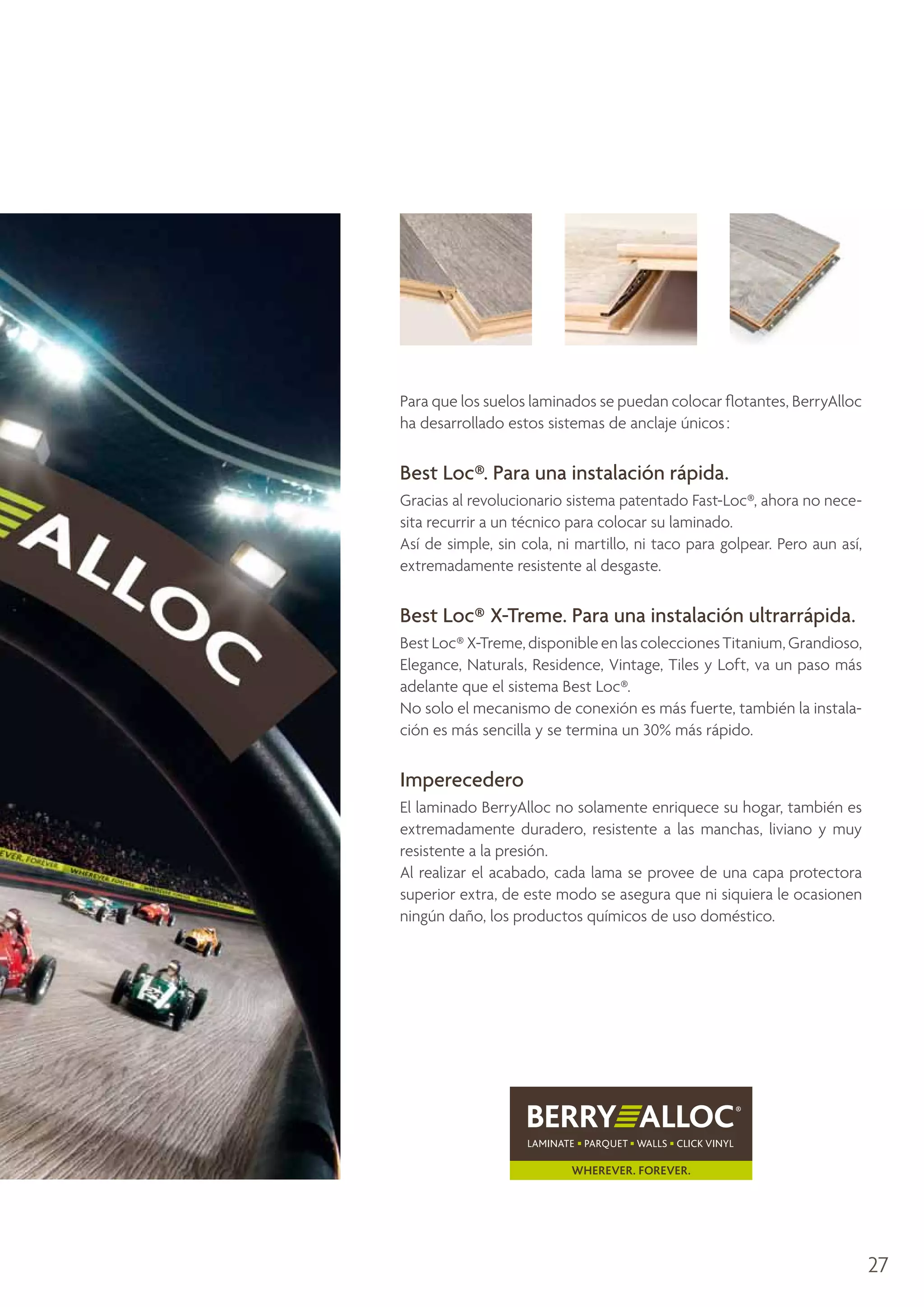 Para que los suelos laminados se puedan colocar flotantes, BerryAlloc
ha desarrollado estos sistemas de anclaje únicos :

Best Loc®. Para una instalación rápida.
Gracias al revolucionario sistema patentado Fast-Loc®, ahora no necesita recurrir a un técnico para colocar su laminado.
Así de simple, sin cola, ni martillo, ni taco para golpear. Pero aun así,
extremadamente resistente al desgaste.

Best Loc® X-Treme. Para una instalación ultrarrápida.
Best Loc® X-Treme, disponible en las colecciones Titanium, Grandioso,
Elegance, Naturals, Residence, Vintage, Tiles y Loft, va un paso más
adelante que el sistema Best Loc®.
No solo el mecanismo de conexión es más fuerte, también la instalación es más sencilla y se termina un 30% más rápido.

Imperecedero
El laminado BerryAlloc no solamente enriquece su hogar, también es
extremadamente duradero, resistente a las manchas, liviano y muy
resistente a la presión.
Al realizar el acabado, cada lama se provee de una capa protectora
superior extra, de este modo se asegura que ni siquiera le ocasionen
ningún daño, los productos químicos de uso doméstico.

27

 