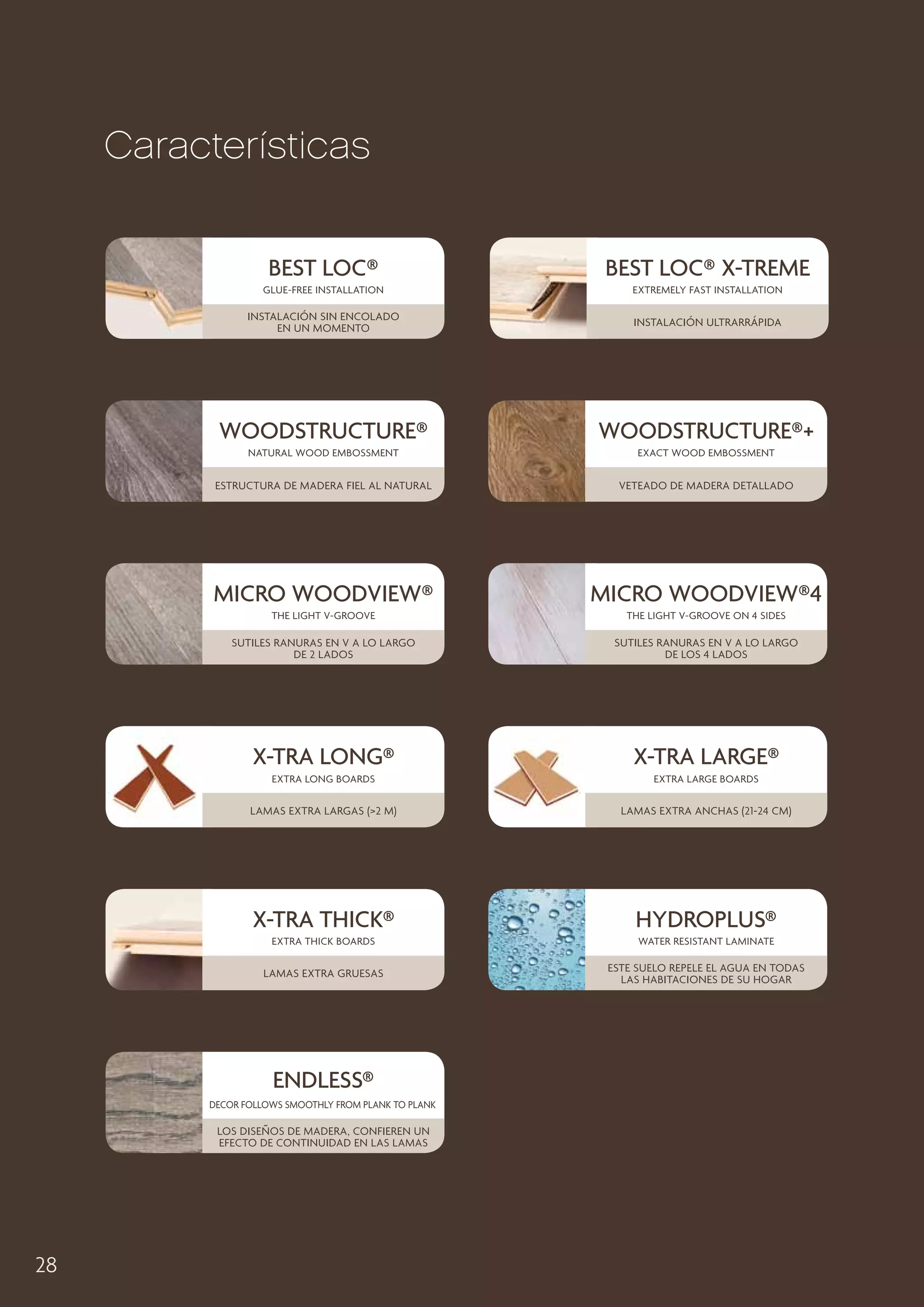 Características
Best loc®

Best Loc® X-Treme

Glue-free installation

Extremely fast installation

Instalación sin encolado
en un momento

Instalación ultrarrápida

Woodstructure®

Woodstructure®+

natural wood embossment

Exact wood embossment

Estructura de madera fiel al natural

Veteado de madera detallado

Micro woodview®

Micro woodview®4

the light v-groove

the light v-groove on 4 sides

sutiles ranuras en V a lo largo
de 2 lados

sutiles ranuras en V a lo largo
de los 4 lados

x-tra long®

x-tra lARGE®

extra long boards

extra large boards

Lamas extra largas (2 m)

Lamas extra anchas (21-24 cm)

x-tra thick®

Hydroplus®

extra thick boards

water resistant laminate

Lamas extra gruesas

Este suelo repele el agua en todas
las habitaciones de su hogar

ENDLESS®
Decor follows smoothly from plank to plank

Los diseños de madera, confieren un
efecto de continuidad en las lamas

28

 