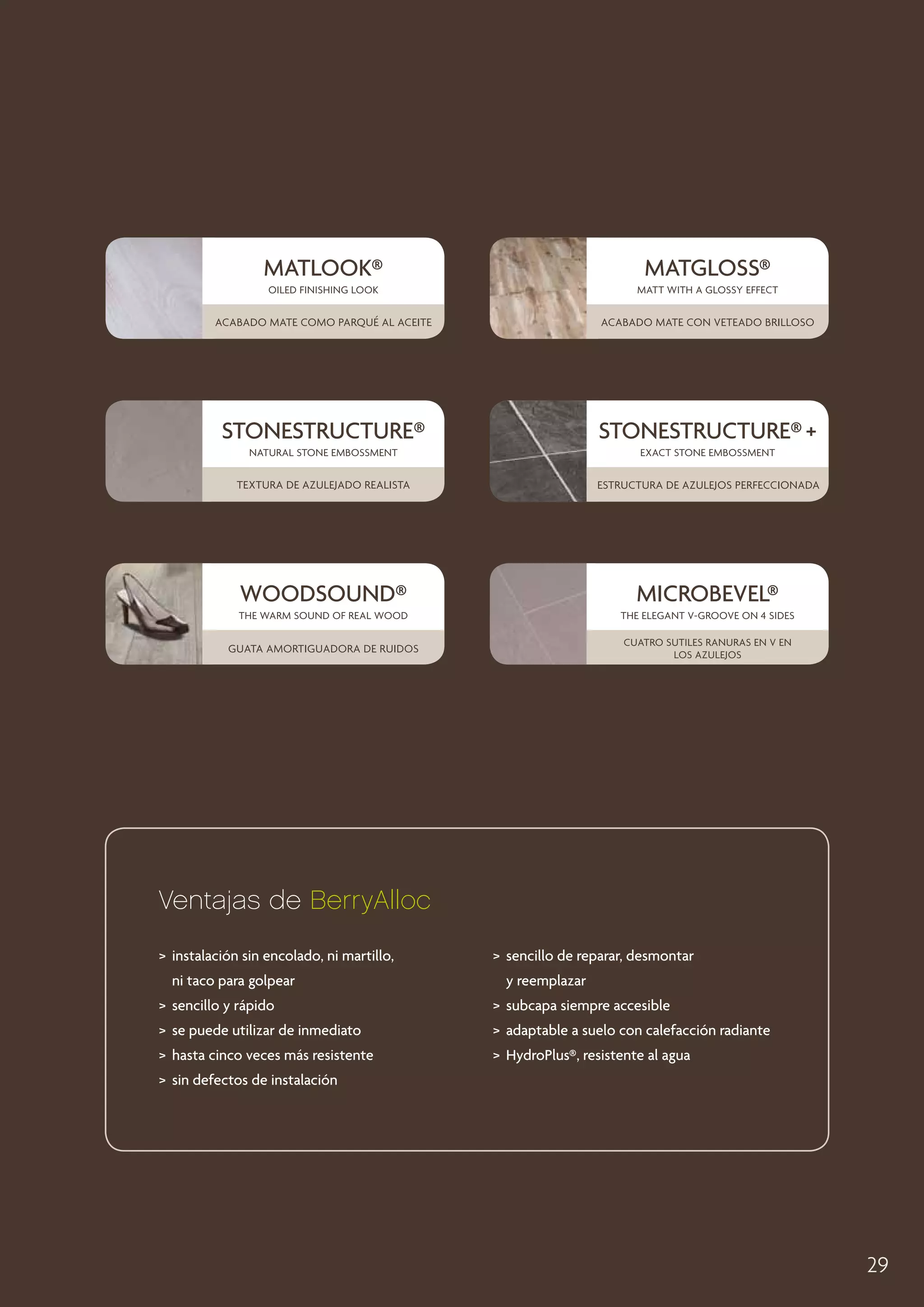 MATLOOK®

MATGLOSS®

oiled finishing look

Matt with a glossy effect

Acabado mate como parqué al aceite

acabado mate con veteado brilloso

Stonestructure®

Stonestructure® +

natural stone embossment

Exact stone embossment

Textura de azulejado realista

Estructura de azulejos perfeccionada

WOODSOUND®

MICROBEVEL®

the warm sound of real wood

the elegant v-groove on 4 sides

guata amortiguadora de ruidos

Cuatro sutiles ranuras en V en
los azulejos

Ventajas de BerryAlloc
	nstalación sin encolado, ni martillo,
i
ni taco para golpear

	 encillo de reparar, desmontar
s
y reemplazar

	 sencillo y rápido

	 subcapa siempre accesible

	 se puede utilizar de inmediato

	 adaptable a suelo con calefacción radiante

	 hasta cinco veces más resistente

	HydroPlus®, resistente al agua

	 sin defectos de instalación

29

 