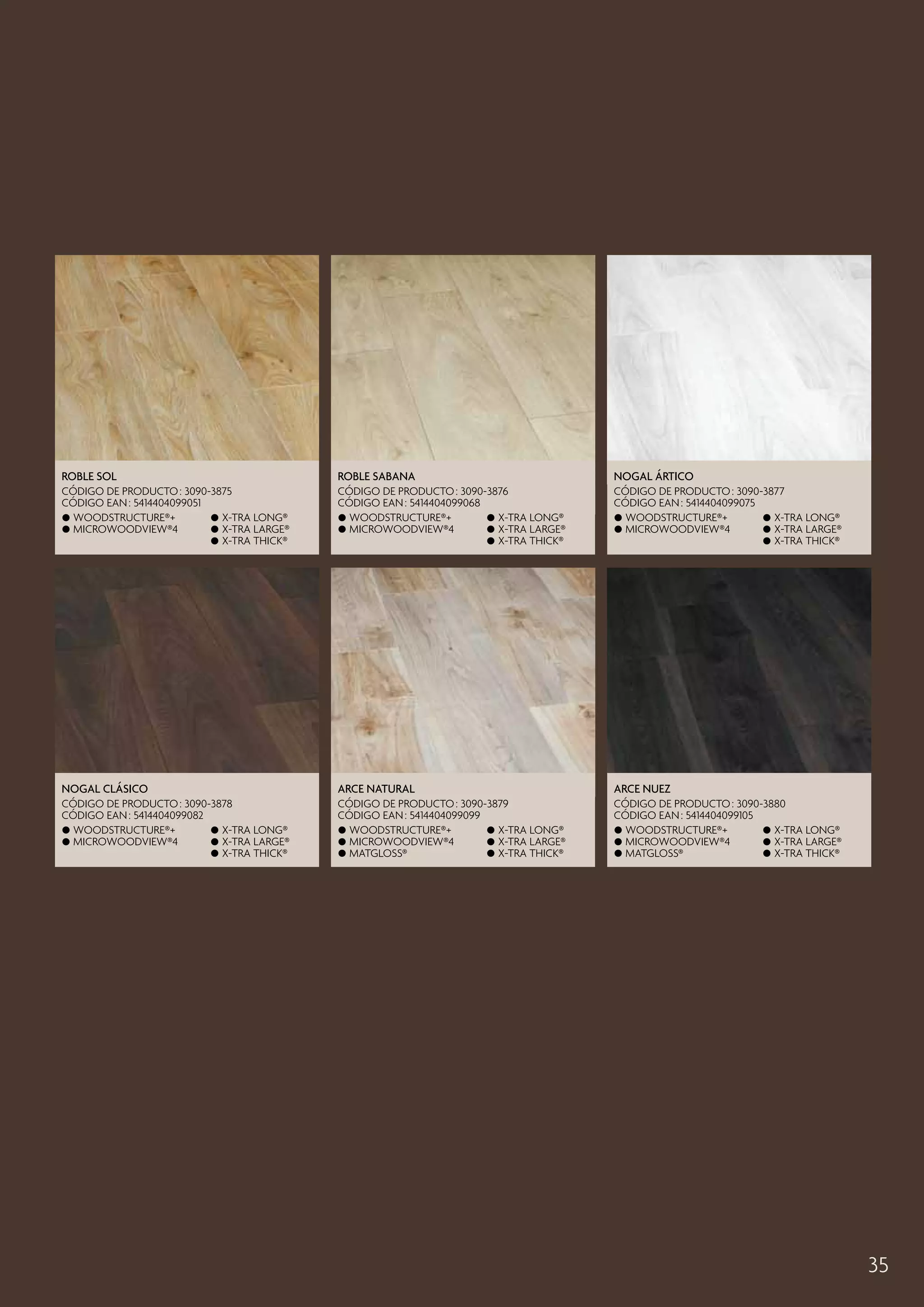 Roble Sol

Roble Sabana

Nogal Ártico

CÓDIGO DE PRODUCTO : 3090-3875
CÓDIGO EAN : 5414404099051
 Woodstructure®+
 X-tra long®
 MicroWoodview®4
 X-tra large®
 X-tra thick®

CÓDIGO DE PRODUCTO : 3090-3876
CÓDIGO EAN : 5414404099068
 Woodstructure®+
 X-tra long®
 MicroWoodview®4
 X-tra large®
 X-tra thick®

CÓDIGO DE PRODUCTO : 3090-3877
CÓDIGO EAN : 5414404099075
 Woodstructure®+
 X-tra long®
 MicroWoodview®4
 X-tra large®
 X-tra thick®

Nogal Clásico

Arce Natural

Arce Nuez

CÓDIGO DE PRODUCTO : 3090-3878
CÓDIGO EAN : 5414404099082
 Woodstructure®+
 X-tra long®
 MicroWoodview®4
 X-tra large®
 X-tra thick®

CÓDIGO DE PRODUCTO : 3090-3879
CÓDIGO EAN : 5414404099099
 Woodstructure®+
 X-tra long®
 MicroWoodview®4
 X-tra large®
 Matgloss®
 X-tra thick®

CÓDIGO DE PRODUCTO : 3090-3880
CÓDIGO EAN : 5414404099105
 Woodstructure®+
 X-tra long®
 MicroWoodview®4
 X-tra large®
 Matgloss®
 X-tra thick®

35

 