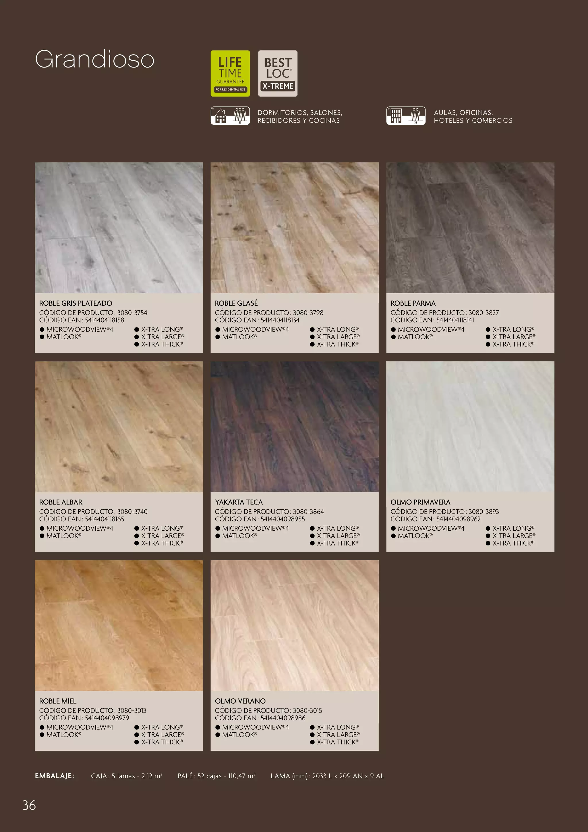 Grandioso
DORMITORIOS, SALONES,
RECIBIDORES Y COCINAS

AULAS, OFICINAS,
HOTELES Y COMERCIOS

Roble Gris Plateado

Roble Glasé

Roble Parma

CÓDIGO DE PRODUCTO : 3080-3754
CÓDIGO EAN : 5414404118158
 MicroWoodview®4
 X-tra long®
 Matlook®
 X-tra large®
 X-tra thick®

CÓDIGO DE PRODUCTO : 3080-3798
CÓDIGO EAN : 5414404118134
 MicroWoodview®4
 X-tra long®
 Matlook®
 X-tra large®
 X-tra thick®

CÓDIGO DE PRODUCTO : 3080-3827
CÓDIGO EAN : 5414404118141
 MicroWoodview®4
 X-tra long®
 Matlook®
 X-tra large®
 X-tra thick®

Roble Albar

Yakarta Teca

Olmo Primavera

CÓDIGO DE PRODUCTO : 3080-3740
CÓDIGO EAN : 5414404118165
 MicroWoodview®4
 X-tra long®
 Matlook®
 X-tra large®
 X-tra thick®

CÓDIGO DE PRODUCTO : 3080-3864
CÓDIGO EAN : 5414404098955
 MicroWoodview®4
 X-tra long®
 Matlook®
 X-tra large®
 X-tra thick®

CÓDIGO DE PRODUCTO : 3080-3893
CÓDIGO EAN : 5414404098962
 MicroWoodview®4
 X-tra long®
 Matlook®
 X-tra large®
 X-tra thick®

Roble Miel

Olmo Verano

CÓDIGO DE PRODUCTO : 3080-3013
CÓDIGO EAN : 5414404098979
 MicroWoodview®4
 X-tra long®
 Matlook®
 X-tra large®
 X-tra thick®

CÓDIGO DE PRODUCTO : 3080-3015
CÓDIGO EAN : 5414404098986
 MicroWoodview®4
 X-tra long®
 Matlook®
 X-tra large®
 X-tra thick®

EMBALAJE :   CAJA : 5 lamas - 2,12 m 2   PALÉ : 52 cajas - 110,47 m 2   LAMA (mm) : 2033 L x 209 AN x 9 AL

36

 