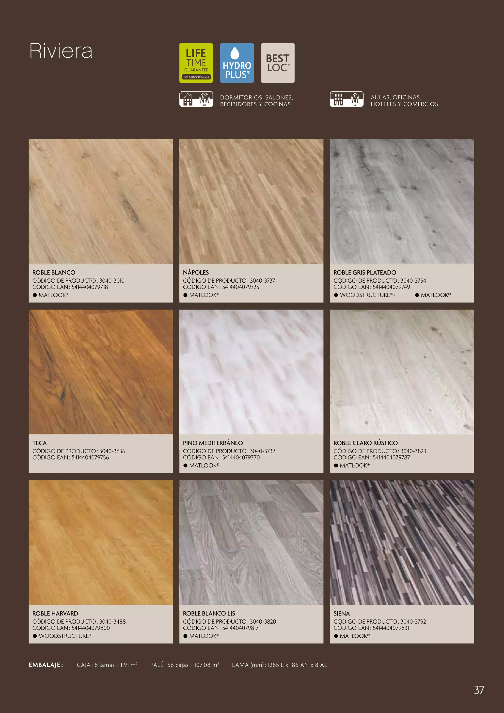 Riviera
AULAS, OFICINAS,
HOTELES Y COMERCIOS

DORMITORIOS, SALONES,
RECIBIDORES Y COCINAS

Roble Blanco

Nápoles

Roble Gris Plateado

CÓDIGO DE PRODUCTO : 3040-3010
CÓDIGO EAN : 5414404079718
 Matlook®

CÓDIGO DE PRODUCTO : 3040-3737
CÓDIGO EAN : 5414404079725
 Matlook®

CÓDIGO DE PRODUCTO : 3040-3754
CÓDIGO EAN : 5414404079749
 Woodstructure®+
 Matlook®

Teca

Pino Mediterráneo

Roble Claro Rústico

CÓDIGO DE PRODUCTO : 3040-3636
CÓDIGO EAN : 5414404079756

CÓDIGO DE PRODUCTO : 3040-3732
CÓDIGO EAN : 5414404079770
 Matlook®

CÓDIGO DE PRODUCTO : 3040-3823
CÓDIGO EAN : 5414404079787
 Matlook®

Roble Harvard

Roble Blanco Lis

Siena

CÓDIGO DE PRODUCTO : 3040-3488
CÓDIGO EAN : 5414404079800
 Woodstructure®+

CÓDIGO DE PRODUCTO : 3040-3820
CÓDIGO EAN : 5414404079817
 Matlook®

CÓDIGO DE PRODUCTO : 3040-3792
CÓDIGO EAN : 5414404079831
 Matlook®

EMBALAJE :   CAJA : 8 lamas - 1,91 m 2   PALÉ : 56 cajas - 107,08 m 2   LAMA (mm) : 1285 L x 186 AN x 8 AL

37

 