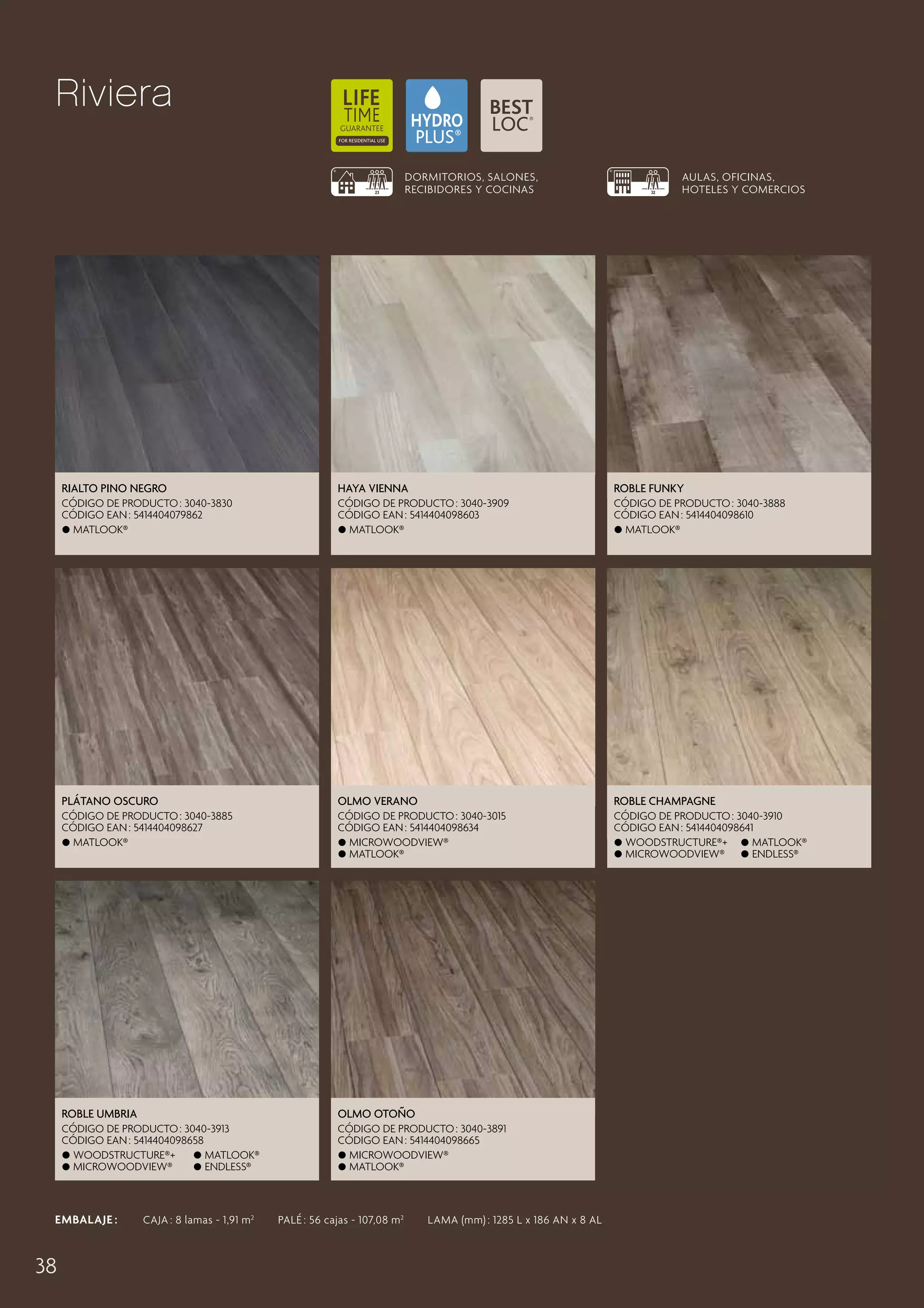 Riviera
DORMITORIOS, SALONES,
RECIBIDORES Y COCINAS

AULAS, OFICINAS,
HOTELES Y COMERCIOS

Rialto Pino Negro

Haya Vienna

Roble Funky

CÓDIGO DE PRODUCTO : 3040-3830
CÓDIGO EAN : 5414404079862
 Matlook®

CÓDIGO DE PRODUCTO : 3040-3909
CÓDIGO EAN : 5414404098603
 Matlook®

CÓDIGO DE PRODUCTO : 3040-3888
CÓDIGO EAN : 5414404098610
 Matlook®

Plátano Oscuro

Olmo Verano

Roble Champagne

CÓDIGO DE PRODUCTO : 3040-3885
CÓDIGO EAN : 5414404098627
 Matlook®

CÓDIGO DE PRODUCTO : 3040-3015
CÓDIGO EAN : 5414404098634
 MicroWoodview®
 Matlook®

CÓDIGO DE PRODUCTO : 3040-3910
CÓDIGO EAN : 5414404098641
 Woodstructure®+  Matlook®
 MicroWoodview®
 Endless®

Roble Umbria

Olmo Otoño

CÓDIGO DE PRODUCTO : 3040-3913
CÓDIGO EAN : 5414404098658
 Woodstructure®+
 Matlook®
 MicroWoodview®
 Endless®

CÓDIGO DE PRODUCTO : 3040-3891
CÓDIGO EAN : 5414404098665
 MicroWoodview®
 Matlook®

EMBALAJE :   CAJA : 8 lamas - 1,91 m 2   PALÉ : 56 cajas - 107,08 m 2   LAMA (mm) : 1285 L x 186 AN x 8 AL

38

 