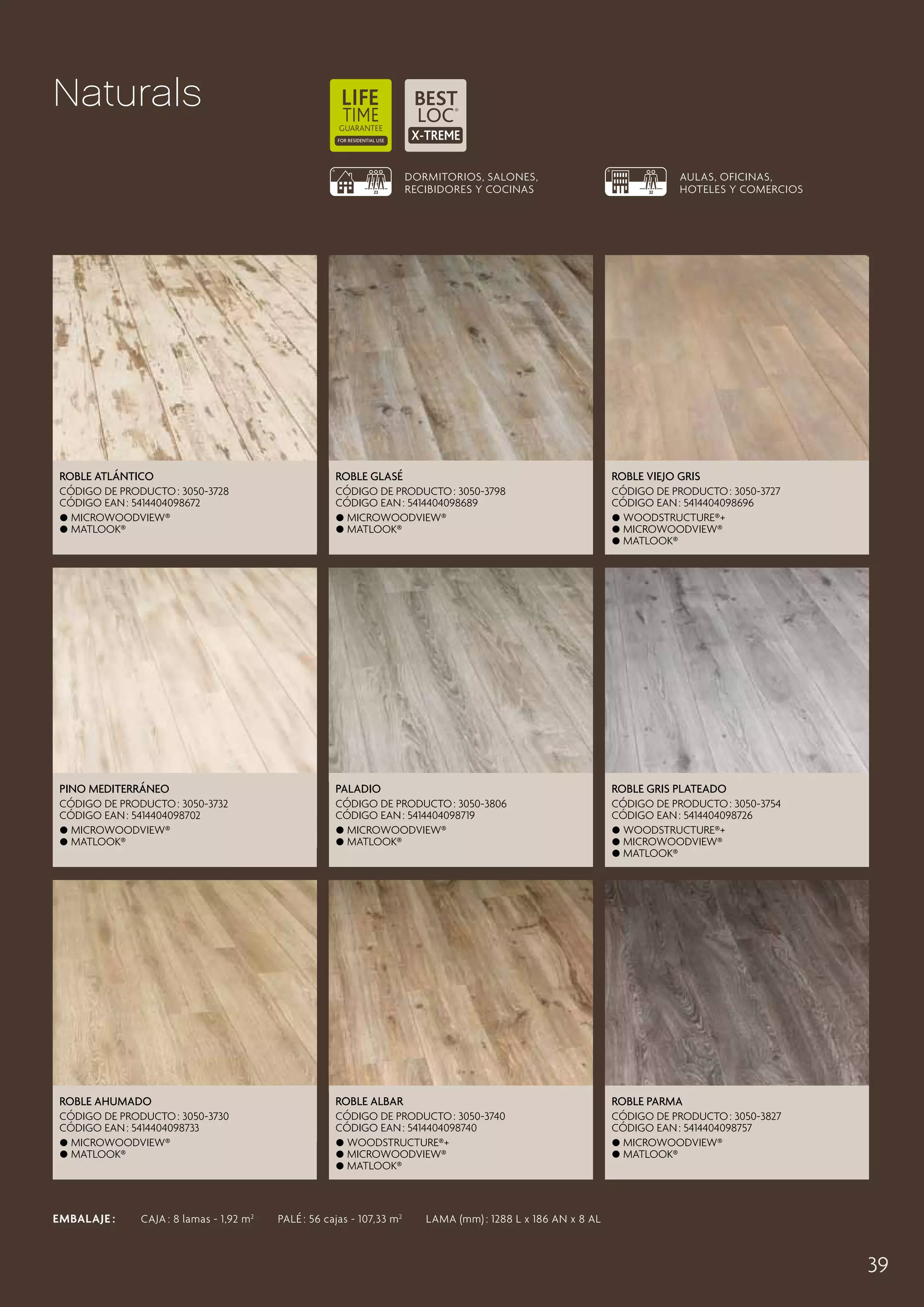 Naturals
DORMITORIOS, SALONES,
RECIBIDORES Y COCINAS

AULAS, OFICINAS,
HOTELES Y COMERCIOS

Roble Atlántico

Roble Glasé

Roble Viejo Gris

CÓDIGO DE PRODUCTO : 3050-3728
CÓDIGO EAN : 5414404098672
 MicroWoodview®
 Matlook®

CÓDIGO DE PRODUCTO : 3050-3798
CÓDIGO EAN : 5414404098689
 MicroWoodview®
 Matlook®

CÓDIGO DE PRODUCTO : 3050-3727
CÓDIGO EAN : 5414404098696
 Woodstructure®+
 MicroWoodview®
 Matlook®

Pino Mediterráneo

Paladio

Roble Gris Plateado

CÓDIGO DE PRODUCTO : 3050-3732
CÓDIGO EAN : 5414404098702
 MicroWoodview®
 Matlook®

CÓDIGO DE PRODUCTO : 3050-3806
CÓDIGO EAN : 5414404098719
 MicroWoodview®
 Matlook®

CÓDIGO DE PRODUCTO : 3050-3754
CÓDIGO EAN : 5414404098726
 Woodstructure®+
 MicroWoodview®
 Matlook®

Roble Ahumado

Roble Albar

Roble Parma

CÓDIGO DE PRODUCTO : 3050-3730
CÓDIGO EAN : 5414404098733
 MicroWoodview®
 Matlook®

CÓDIGO DE PRODUCTO : 3050-3740
CÓDIGO EAN : 5414404098740
 Woodstructure®+
 MicroWoodview®
 Matlook®

CÓDIGO DE PRODUCTO : 3050-3827
CÓDIGO EAN : 5414404098757
 MicroWoodview®
 Matlook®

EMBALAJE :   CAJA : 8 lamas - 1,92 m 2   PALÉ : 56 cajas - 107,33 m 2   LAMA (mm) : 1288 L x 186 AN x 8 AL

39

 