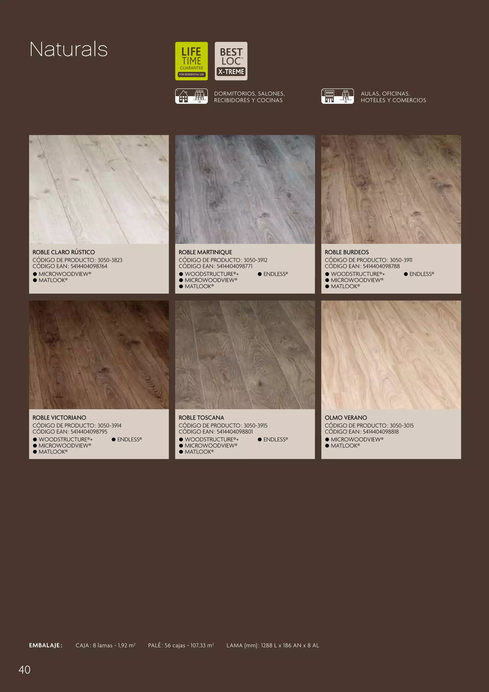 Naturals
DORMITORIOS, SALONES,
RECIBIDORES Y COCINAS

AULAS, OFICINAS,
HOTELES Y COMERCIOS

Roble Claro Rústico

Roble Martinique

Roble Burdeos

CÓDIGO DE PRODUCTO : 3050-3823
CÓDIGO EAN : 5414404098764
 MicroWoodview®
 Matlook®

CÓDIGO DE PRODUCTO : 3050-3912
CÓDIGO EAN : 5414404098771
 Woodstructure®+
 Endless®
 MicroWoodview®
 Matlook®

CÓDIGO DE PRODUCTO : 3050-3911
CÓDIGO EAN : 5414404098788
 Woodstructure®+
 Endless®
 MicroWoodview®
 Matlook®

Roble Victoriano

Roble Toscana

Olmo Verano

CÓDIGO DE PRODUCTO : 3050-3914
CÓDIGO EAN : 5414404098795
 Woodstructure®+
 Endless®
 MicroWoodview®
 Matlook®

CÓDIGO DE PRODUCTO : 3050-3915
CÓDIGO EAN : 5414404098801
 Woodstructure®+
 Endless®
 MicroWoodview®
 Matlook®

CÓDIGO DE PRODUCTO : 3050-3015
CÓDIGO EAN : 5414404098818
 MicroWoodview®
 Matlook®

EMBALAJE :   CAJA : 8 lamas - 1,92 m 2   PALÉ : 56 cajas - 107,33 m 2   LAMA (mm) : 1288 L x 186 AN x 8 AL

40

 