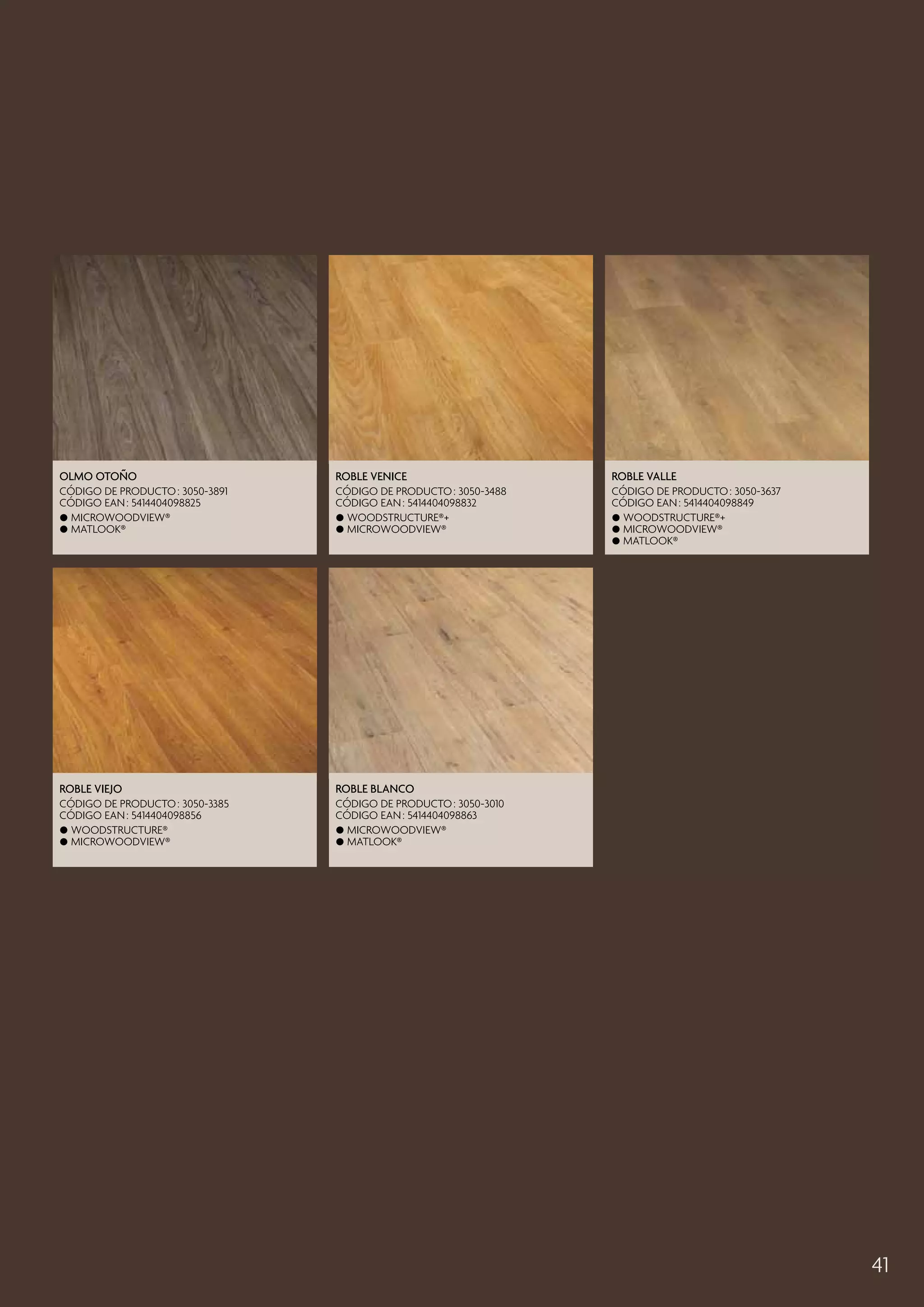 Olmo Otoño

Roble Venice

Roble Valle

CÓDIGO DE PRODUCTO : 3050-3891
CÓDIGO EAN : 5414404098825
 MicroWoodview®
 Matlook®

CÓDIGO DE PRODUCTO : 3050-3488
CÓDIGO EAN : 5414404098832
 Woodstructure®+
 MicroWoodview®

CÓDIGO DE PRODUCTO : 3050-3637
CÓDIGO EAN : 5414404098849
 Woodstructure®+
 MicroWoodview®
 Matlook®

Roble Viejo

Roble blanco

CÓDIGO DE PRODUCTO : 3050-3385
CÓDIGO EAN : 5414404098856
 Woodstructure®
 MicroWoodview®

CÓDIGO DE PRODUCTO : 3050-3010
CÓDIGO EAN : 5414404098863
 MicroWoodview®
 Matlook®

41

 