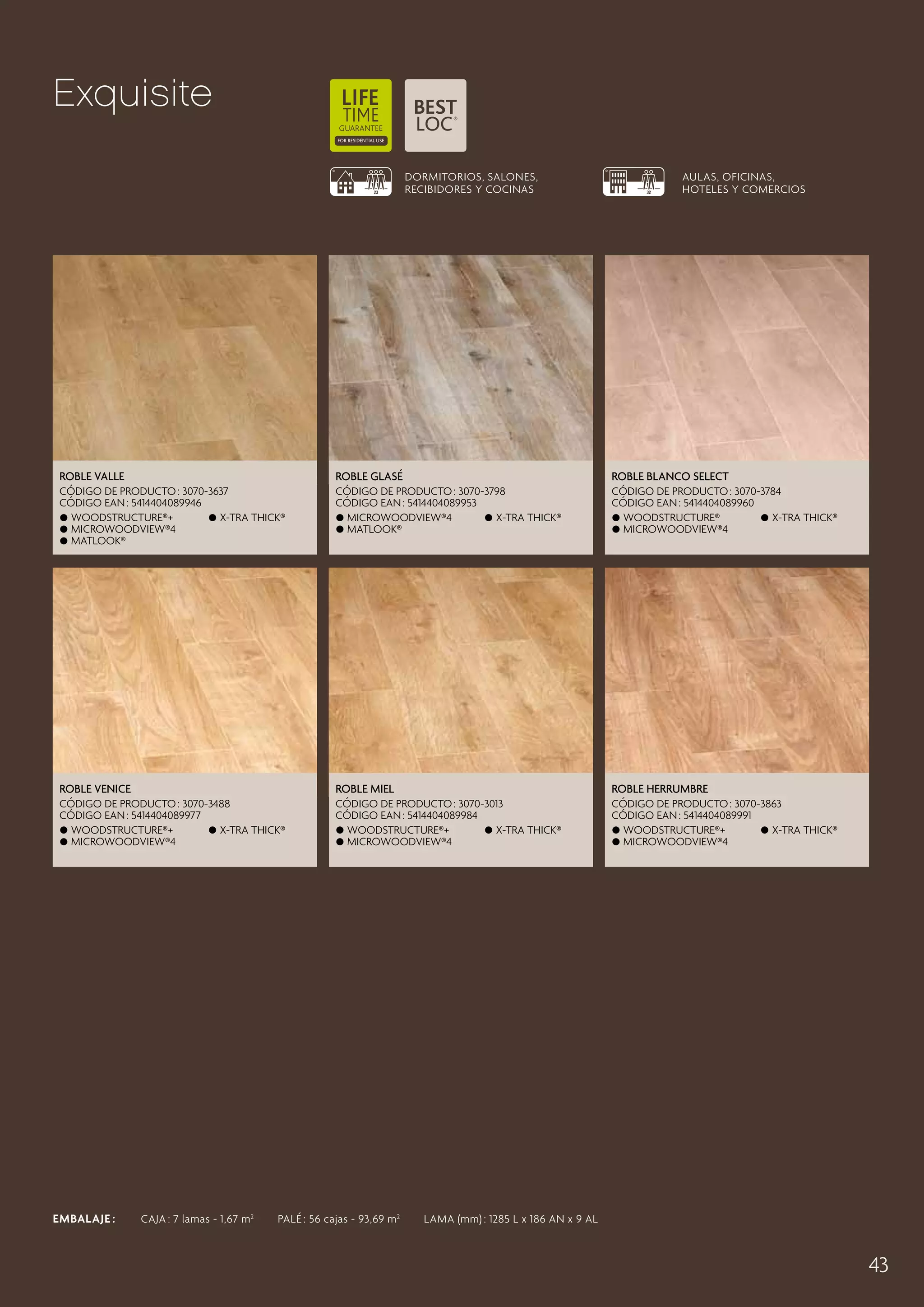 Exquisite
DORMITORIOS, SALONES,
RECIBIDORES Y COCINAS

AULAS, OFICINAS,
HOTELES Y COMERCIOS

Roble Valle

Roble Glasé

Hazelnoot EikSelect
Roble Blanco

CÓDIGO DE PRODUCTO : 3070-3637
CÓDIGO EAN : 5414404089946
 Woodstructure®+
 X-tra thick®
 MicroWoodview®4
 Matlook®

CÓDIGO DE PRODUCTO : 3070-3798
CÓDIGO EAN : 5414404089953
 MicroWoodview®4
 X-tra thick®
 Matlook®

CÓDIGO DE PRODUCTO : 3090-3869
3070-3784
CÓDIGO EAN : 5414404098993
5414404089960
 Woodstructure®
 Woodstructure®+
 X-tra thick®
 Matlook®
MicroWoodview®4
 X-tra thick®

Roble Venice

Roble Miel

Roble Herrumbre

CÓDIGO DE PRODUCTO : 3070-3488
CÓDIGO EAN : 5414404089977
 Woodstructure®+
 X-tra thick®
 MicroWoodview®4

CÓDIGO DE PRODUCTO : 3070-3013
CÓDIGO EAN : 5414404089984
 Woodstructure®+
 X-tra thick®
 MicroWoodview®4

CÓDIGO DE PRODUCTO : 3070-3863
CÓDIGO EAN : 5414404089991
 Woodstructure®+
 X-tra thick®
 MicroWoodview®4

EMBALAJE :   CAJA : 7 lamas - 1,67 m 2   PALÉ : 56 cajas - 93,69 m 2   LAMA (mm) : 1285 L x 186 AN x 9 AL

43

 