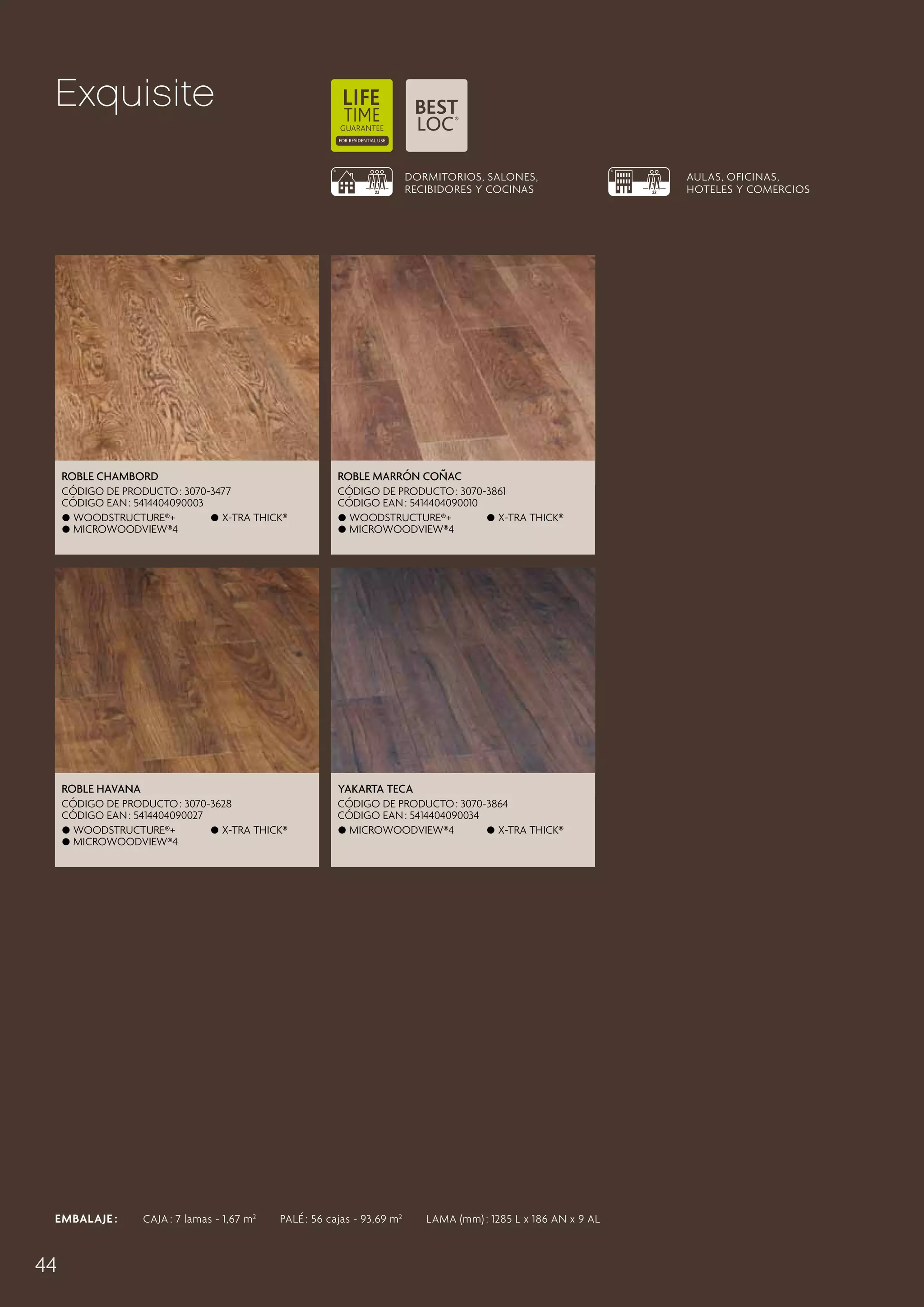 Exquisite
DORMITORIOS, SALONES,
RECIBIDORES Y COCINAS

Roble Chambord

Hazelnoot Eik Coñac
Roble Marrón

CÓDIGO DE PRODUCTO : 3070-3477
CÓDIGO EAN : 5414404090003
 Woodstructure®+
 X-tra thick®
 MicroWoodview®4

CÓDIGO DE PRODUCTO : 3090-3869
3070-3861
CÓDIGO EAN : 5414404098993
5414404090010
 Woodstructure®+

 X-tra thick®
 Matlook®
MicroWoodview®4
 X-tra thick®

Roble Havana

Yakarta Teca

CÓDIGO DE PRODUCTO : 3070-3628
CÓDIGO EAN : 5414404090027
 Woodstructure®+
 X-tra thick®
 MicroWoodview®4

CÓDIGO DE PRODUCTO : 3070-3864
CÓDIGO EAN : 5414404090034
 MicroWoodview®4
 X-tra thick®

EMBALAJE :   CAJA : 7 lamas - 1,67 m 2   PALÉ : 56 cajas - 93,69 m 2   LAMA (mm) : 1285 L x 186 AN x 9 AL

44

AULAS, OFICINAS,
HOTELES Y COMERCIOS

 