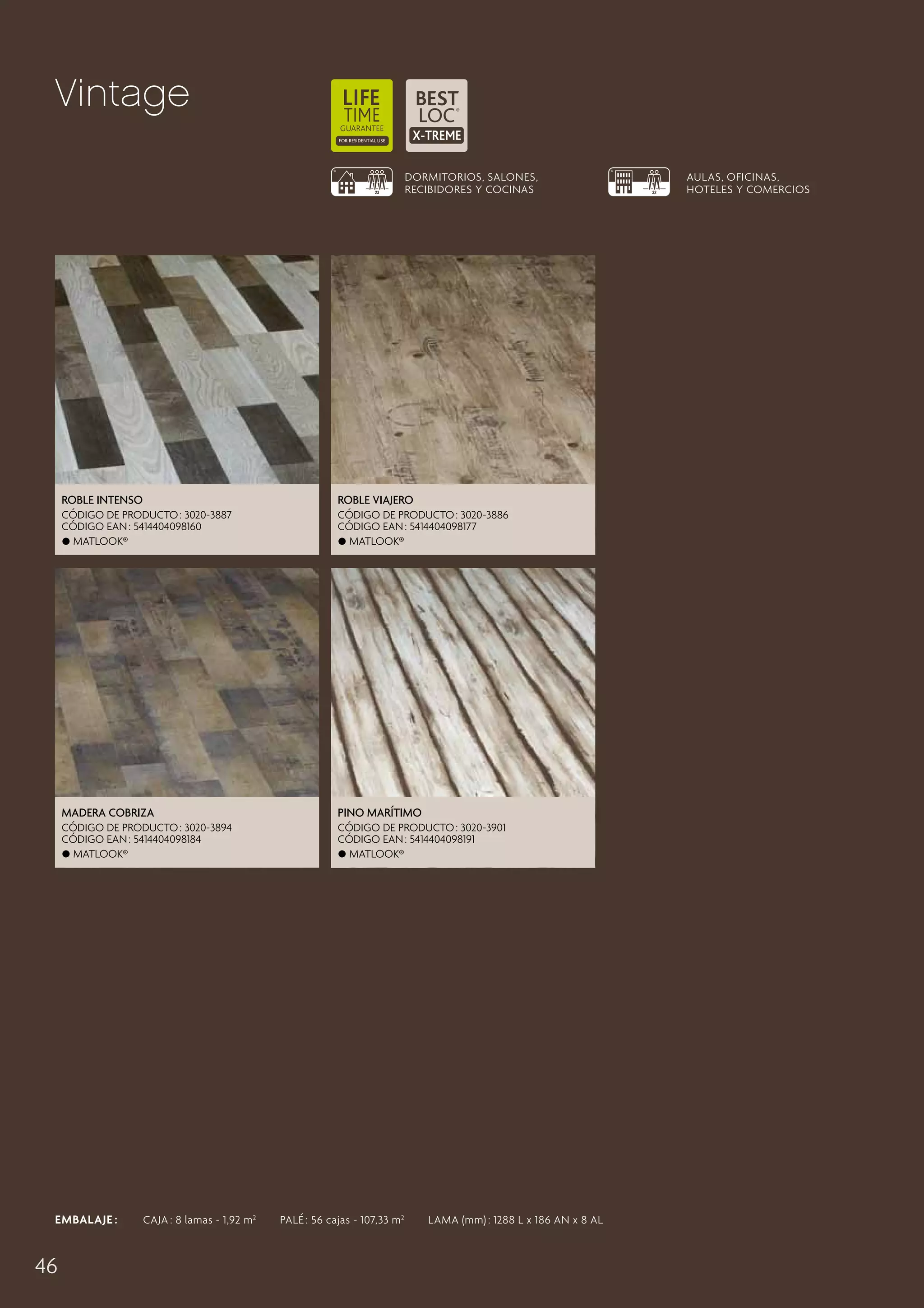 Vintage
DORMITORIOS, SALONES,
RECIBIDORES Y COCINAS

Roble Intenso

Roble Viajero

CÓDIGO DE PRODUCTO : 3020-3887
CÓDIGO EAN : 5414404098160
 Matlook®

CÓDIGO DE PRODUCTO : 3020-3886
CÓDIGO EAN : 5414404098177
 Matlook®

Madera Cobriza

Pino Marítimo

CÓDIGO DE PRODUCTO : 3020-3894
CÓDIGO EAN : 5414404098184
 Matlook®

CÓDIGO DE PRODUCTO : 3020-3901
CÓDIGO EAN : 5414404098191
 Matlook®

EMBALAJE :   CAJA : 8 lamas - 1,92 m 2   PALÉ : 56 cajas - 107,33 m 2   LAMA (mm) : 1288 L x 186 AN x 8 AL

46

AULAS, OFICINAS,
HOTELES Y COMERCIOS

 