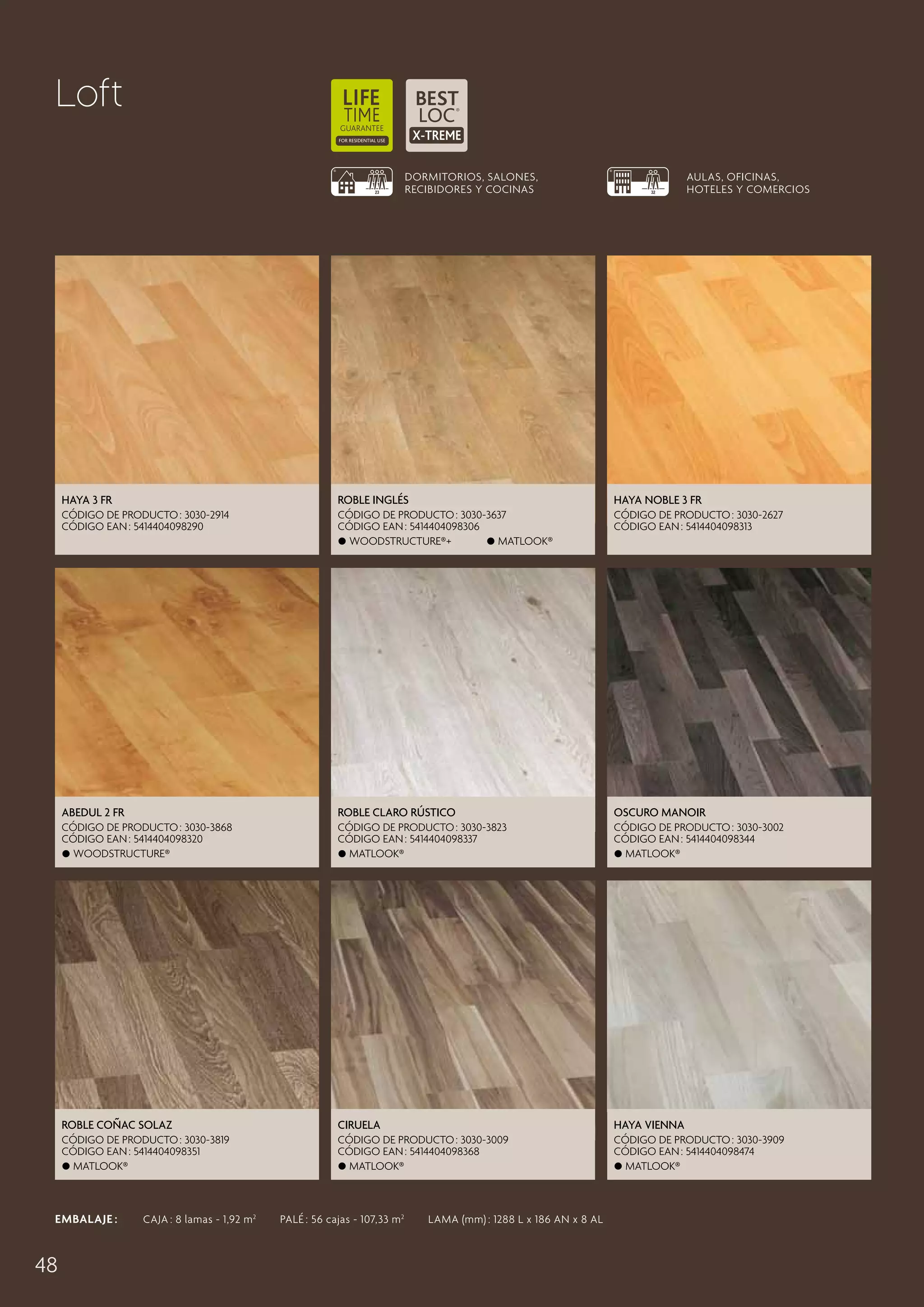 Loft
DORMITORIOS, SALONES,
RECIBIDORES Y COCINAS

AULAS, OFICINAS,
HOTELES Y COMERCIOS

Haya 3 Fr

Roble Inglés

Haya Noble 3 Fr

CÓDIGO DE PRODUCTO : 3030-2914
CÓDIGO EAN : 5414404098290

CÓDIGO DE PRODUCTO : 3030-3637
CÓDIGO EAN : 5414404098306
 Woodstructure®+
 Matlook®

CÓDIGO DE PRODUCTO : 3030-2627
CÓDIGO EAN : 5414404098313

Abedul 2 Fr

Roble Claro Rústico

Oscuro Manoir

CÓDIGO DE PRODUCTO : 3030-3868
CÓDIGO EAN : 5414404098320
 Woodstructure®

CÓDIGO DE PRODUCTO : 3030-3823
CÓDIGO EAN : 5414404098337
 Matlook®

CÓDIGO DE PRODUCTO : 3030-3002
CÓDIGO EAN : 5414404098344
 Matlook®

Roble Coñac Solaz

Ciruela

Haya Vienna

CÓDIGO DE PRODUCTO : 3030-3819
CÓDIGO EAN : 5414404098351
 Matlook®

CÓDIGO DE PRODUCTO : 3030-3009
CÓDIGO EAN : 5414404098368
 Matlook®

CÓDIGO DE PRODUCTO : 3030-3909
CÓDIGO EAN : 5414404098474
 Matlook®

EMBALAJE :   CAJA : 8 lamas - 1,92 m 2   PALÉ : 56 cajas - 107,33 m 2   LAMA (mm) : 1288 L x 186 AN x 8 AL

48

 
