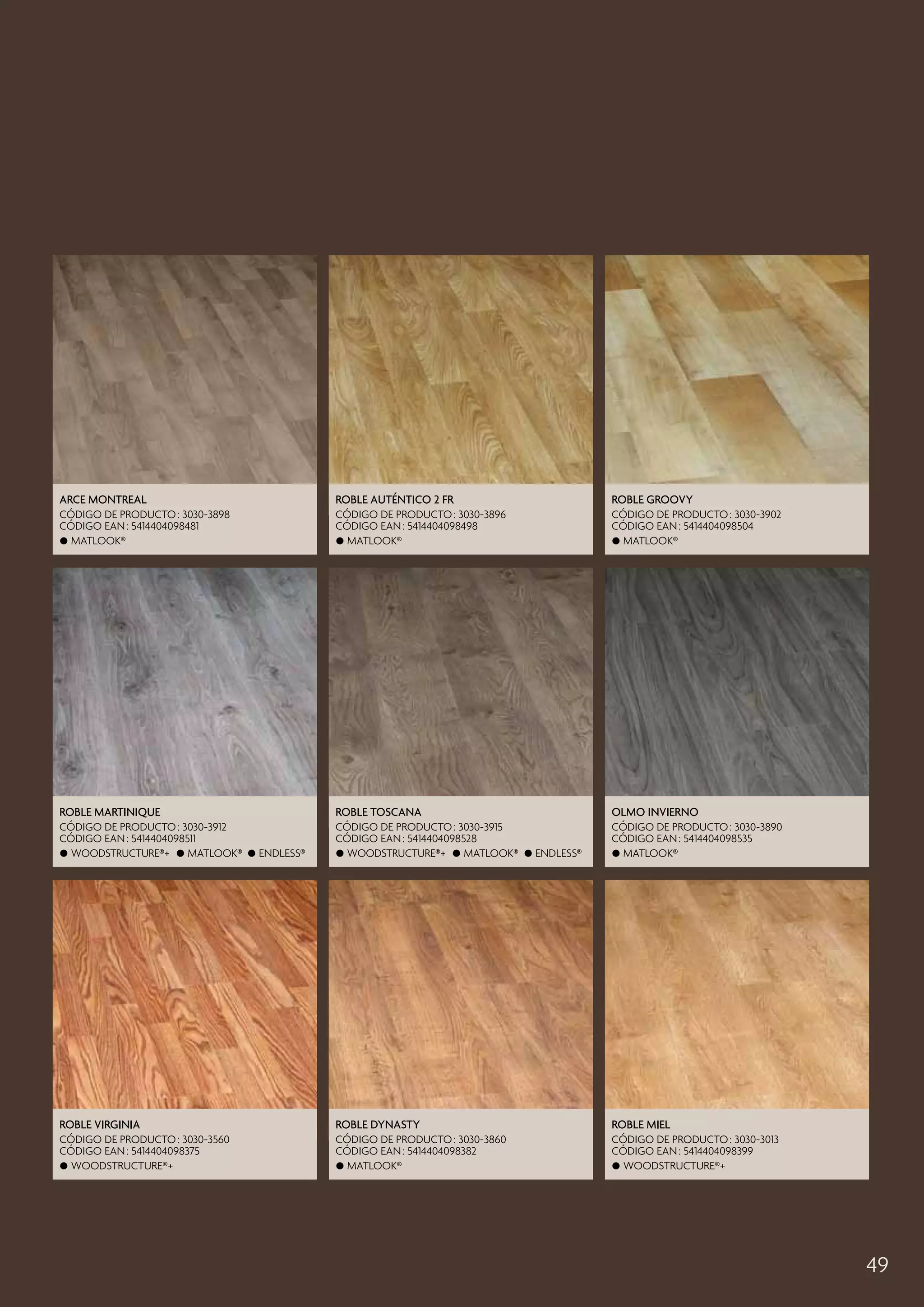 Arce Montreal

Roble Auténtico 2 Fr

Roble Groovy

CÓDIGO DE PRODUCTO : 3030-3898
CÓDIGO EAN : 5414404098481
 Matlook®

CÓDIGO DE PRODUCTO : 3030-3896
CÓDIGO EAN : 5414404098498
 Matlook®

CÓDIGO DE PRODUCTO : 3030-3902
CÓDIGO EAN : 5414404098504
 Matlook®

Roble Martinique

Roble Toscana

Olmo Invierno

CÓDIGO DE PRODUCTO : 3030-3912
CÓDIGO EAN : 5414404098511
 Woodstructure®+  Matlook®  Endless®

CÓDIGO DE PRODUCTO : 3030-3915
CÓDIGO EAN : 5414404098528
 Woodstructure®+  Matlook®  Endless®

CÓDIGO DE PRODUCTO : 3030-3890
CÓDIGO EAN : 5414404098535
 Matlook®

Roble Virginia

Roble Dynasty

Roble Miel

CÓDIGO DE PRODUCTO : 3030-3560
CÓDIGO EAN : 5414404098375
 Woodstructure®+

CÓDIGO DE PRODUCTO : 3030-3860
CÓDIGO EAN : 5414404098382
 Matlook®

CÓDIGO DE PRODUCTO : 3030-3013
CÓDIGO EAN : 5414404098399
 Woodstructure®+

49

 