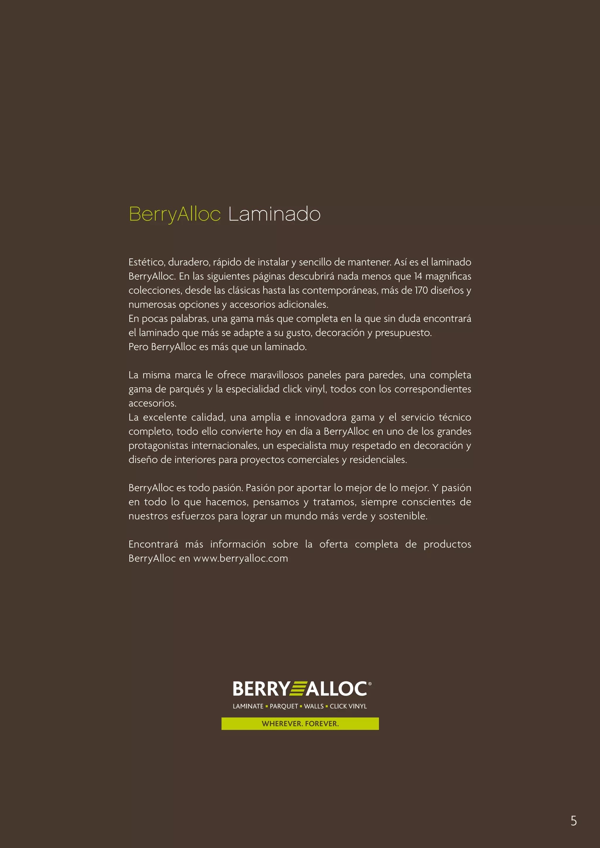 BerryAlloc Laminado
Estético, duradero, rápido de instalar y sencillo de mantener. Así es el laminado
BerryAlloc. En las siguientes páginas descubrirá nada menos que 14 magnificas
colecciones, desde las clásicas hasta las contemporáneas, más de 170 diseños y
numerosas opciones y accesorios adicionales.
En pocas palabras, una gama más que completa en la que sin duda encontrará
el laminado que más se adapte a su gusto, decoración y presupuesto.
Pero BerryAlloc es más que un laminado.
La misma marca le ofrece maravillosos paneles para paredes, una completa
gama de parqués y la especialidad click vinyl, todos con los correspondientes
accesorios.
La excelente calidad, una amplia e innovadora gama y el servicio técnico
completo, todo ello convierte hoy en día a BerryAlloc en uno de los grandes
protagonistas internacionales, un especialista muy respetado en decoración y
diseño de interiores para proyectos comerciales y residenciales.
BerryAlloc es todo pasión. Pasión por aportar lo mejor de lo mejor. Y pasión
en todo lo que hacemos, pensamos y tratamos, siempre conscientes de
nuestros esfuerzos para lograr un mundo más verde y sostenible.
Encontrará más información sobre la oferta completa de productos
BerryAlloc en www.berryalloc.com

5

 