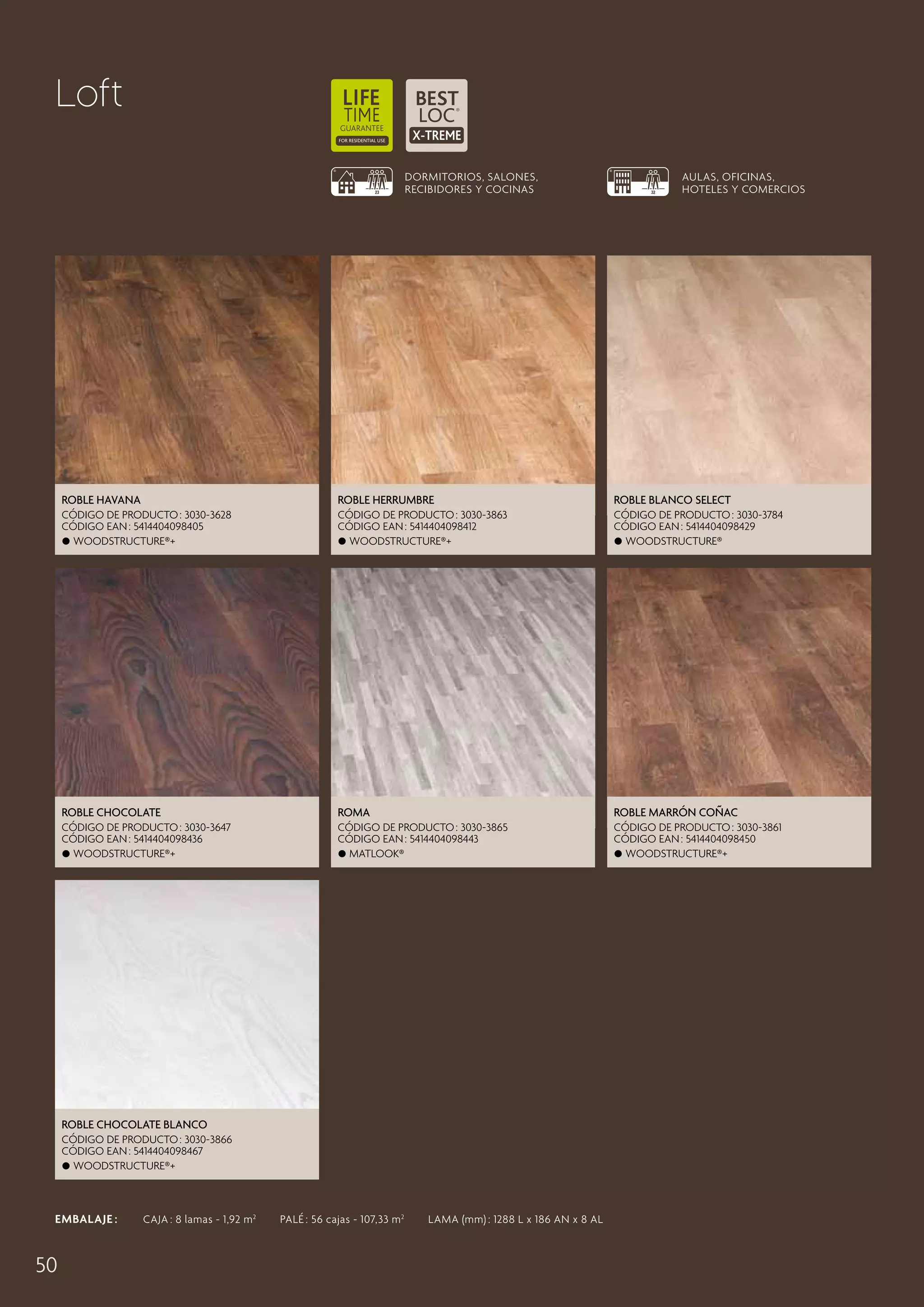 Loft
DORMITORIOS, SALONES,
RECIBIDORES Y COCINAS

AULAS, OFICINAS,
HOTELES Y COMERCIOS

Roble Havana

Roble Herrumbre

Roble Blanco Select

CÓDIGO DE PRODUCTO : 3030-3628
CÓDIGO EAN : 5414404098405
 Woodstructure®+

CÓDIGO DE PRODUCTO : 3030-3863
CÓDIGO EAN : 5414404098412
 Woodstructure®+

CÓDIGO DE PRODUCTO : 3030-3784
CÓDIGO EAN : 5414404098429
 Woodstructure®

Roble Chocolate

Roma

Roble Marrón Coñac

CÓDIGO DE PRODUCTO : 3030-3647
CÓDIGO EAN : 5414404098436
 Woodstructure®+

CÓDIGO DE PRODUCTO : 3030-3865
CÓDIGO EAN : 5414404098443
 Matlook®

CÓDIGO DE PRODUCTO : 3030-3861
CÓDIGO EAN : 5414404098450
 Woodstructure®+

Roble Chocolate Blanco
CÓDIGO DE PRODUCTO : 3030-3866
CÓDIGO EAN : 5414404098467
 Woodstructure®+

EMBALAJE :   CAJA : 8 lamas - 1,92 m 2   PALÉ : 56 cajas - 107,33 m 2   LAMA (mm) : 1288 L x 186 AN x 8 AL

50

 