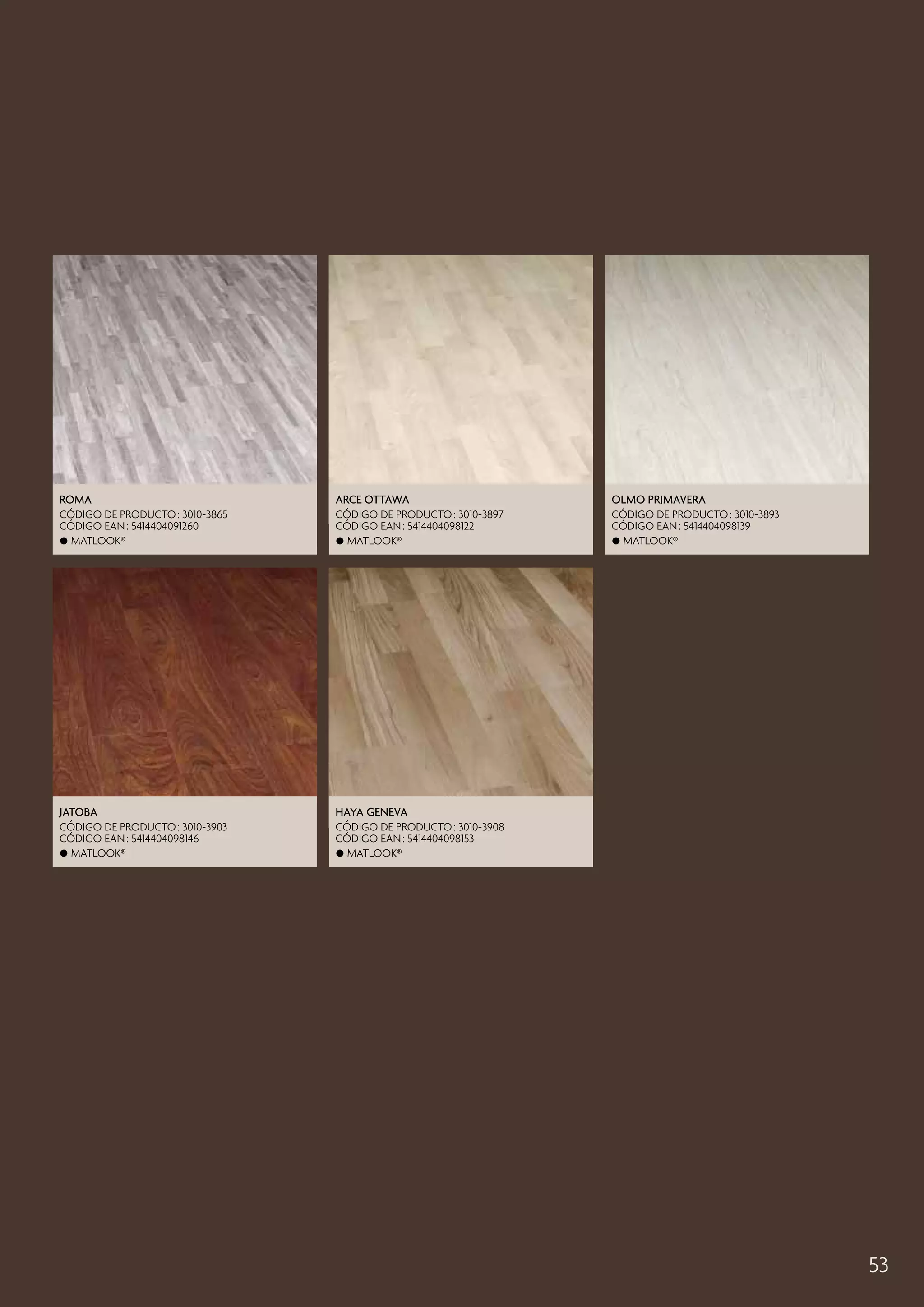 Roma

Arce Ottawa

Olmo Primavera

CÓDIGO DE PRODUCTO : 3010-3865
CÓDIGO EAN : 5414404091260
 Matlook®

CÓDIGO DE PRODUCTO : 3010-3897
CÓDIGO EAN : 5414404098122
 Matlook®

CÓDIGO DE PRODUCTO : 3010-3893
CÓDIGO EAN : 5414404098139
 Matlook®

Jatoba

Haya Geneva

CÓDIGO DE PRODUCTO : 3010-3903
CÓDIGO EAN : 5414404098146
 Matlook®

CÓDIGO DE PRODUCTO : 3010-3908
CÓDIGO EAN : 5414404098153
 Matlook®

53

 