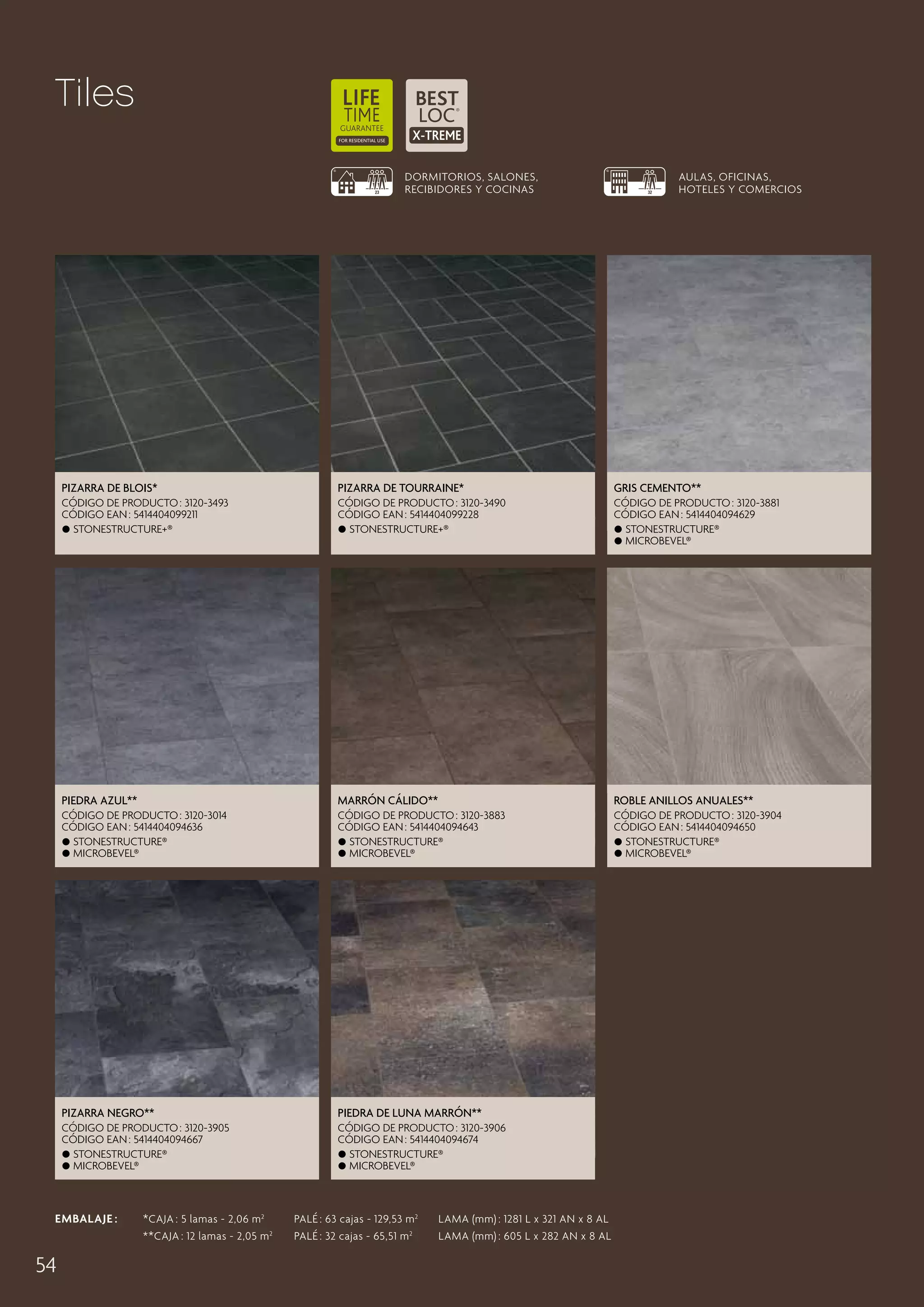Tiles
DORMITORIOS, SALONES,
RECIBIDORES Y COCINAS

AULAS, OFICINAS,
HOTELES Y COMERCIOS

Pizarra de Blois*

Pizarra de Tourraine*

gris cemento**

CÓDIGO DE PRODUCTO : 3120-3493
CÓDIGO EAN : 5414404099211
 Stonestructure+®

CÓDIGO DE PRODUCTO : 3120-3490
CÓDIGO EAN : 5414404099228
 Stonestructure+®

CÓDIGO DE PRODUCTO : 3120-3881
CÓDIGO EAN : 5414404094629
 Stonestructure®
 microbevel®

Piedra Azul**

marrón cálido**

Roble Anillos Anuales**

CÓDIGO DE PRODUCTO : 3120-3014
CÓDIGO EAN : 5414404094636
 Stonestructure®
 microbevel®

CÓDIGO DE PRODUCTO : 3120-3883
CÓDIGO EAN : 5414404094643
 Stonestructure®
 microbevel®

CÓDIGO DE PRODUCTO : 3120-3904
CÓDIGO EAN : 5414404094650
 Stonestructure®
 microbevel®

Pizarra negro**

piedra de luna marrón**

CÓDIGO DE PRODUCTO : 3120-3905
CÓDIGO EAN : 5414404094667
 Stonestructure®
 microbevel®

CÓDIGO DE PRODUCTO : 3120-3906
CÓDIGO EAN : 5414404094674
 Stonestructure®
 microbevel®

EMBALAJE :   CAJA : 5 lamas - 2,06 m 2  	 PALÉ : 63 cajas - 129,53 m 2 	 LAMA (mm) : 1281 L x 321 AN x 8 AL
*
* * CAJA : 12 lamas - 2,05 m 2 	 PALÉ : 32 cajas - 65,51 m 2 	 LAMA (mm) : 605 L x 282 AN x 8 AL

54

 