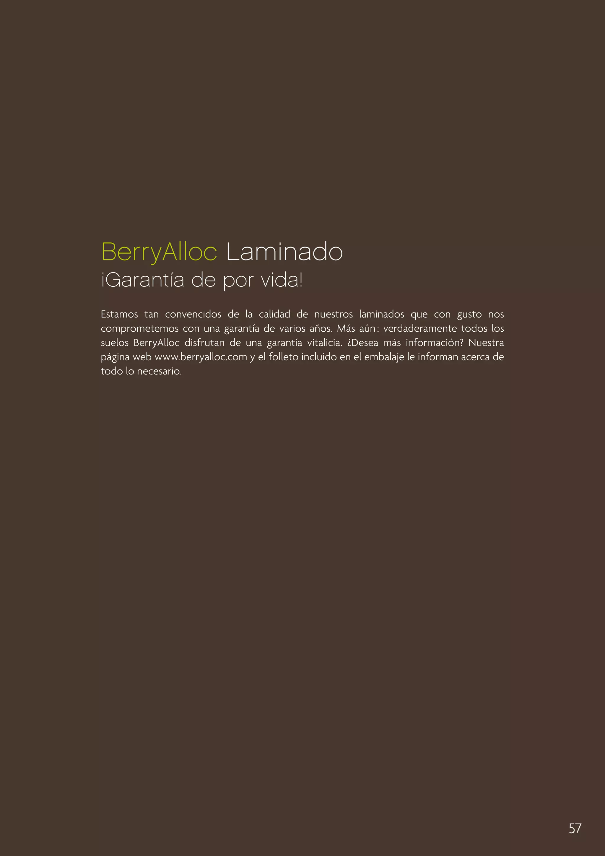 BerryAlloc Laminado
¡Garantía de por vida!
Estamos tan convencidos de la calidad de nuestros laminados que con gusto nos
comprometemos con una garantía de varios años. Más aún : verdaderamente todos los
suelos BerryAlloc disfrutan de una garantía vitalicia. ¿Desea más información? Nuestra
página web www.berryalloc.com y el folleto incluido en el embalaje le informan acerca de
todo lo necesario.

57

 