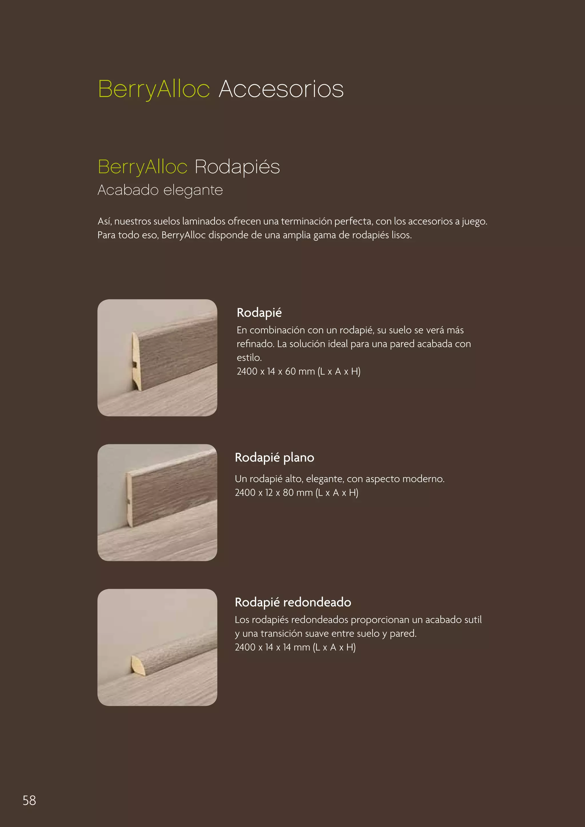 BerryAlloc Accesorios
BerryAlloc Rodapiés
Acabado elegante
Así, nuestros suelos laminados ofrecen una terminación perfecta, con los accesorios a juego.
Para todo eso, BerryAlloc disponde de una amplia gama de rodapiés lisos.

Rodapié
En combinación con un rodapié, su suelo se verá más
refinado. La solución ideal para una pared acabada con
estilo.
2400 x 14 x 60 mm (L x A x H)

Rodapié plano
Un rodapié alto, elegante, con aspecto moderno.
2400 x 12 x 80 mm (L x A x H)

Rodapié redondeado
Los rodapiés redondeados proporcionan un acabado sutil
y una transición suave entre suelo y pared.
2400 x 14 x 14 mm (L x A x H)

58

 
