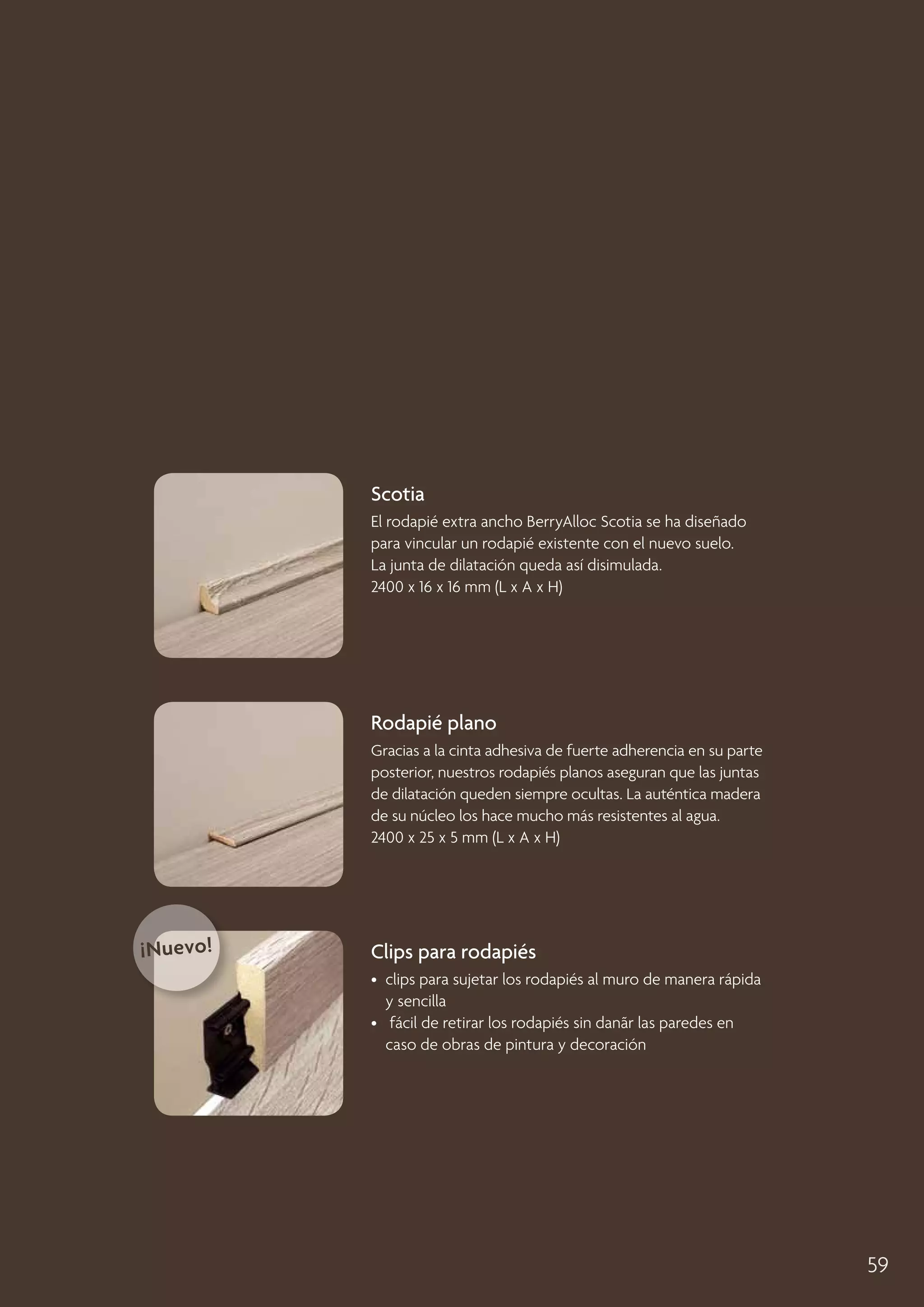 Scotia
El rodapié extra ancho BerryAlloc Scotia se ha diseñado
para vincular un rodapié existente con el nuevo suelo.
La junta de dilatación queda así disimulada.
2400 x 16 x 16 mm (L x A x H)

Rodapié plano
Gracias a la cinta adhesiva de fuerte adherencia en su parte
posterior, nuestros rodapiés planos aseguran que las juntas
de dilatación queden siempre ocultas. La auténtica madera
de su núcleo los hace mucho más resistentes al agua.
2400 x 25 x 5 mm (L x A x H)

¡Nuevo!

Clips para rodapiés
• 
clips para sujetar los rodapiés al muro de manera rápida
y sencilla
• fácil de retirar los rodapiés sin danãr las paredes en
caso de obras de pintura y decoración

59

 