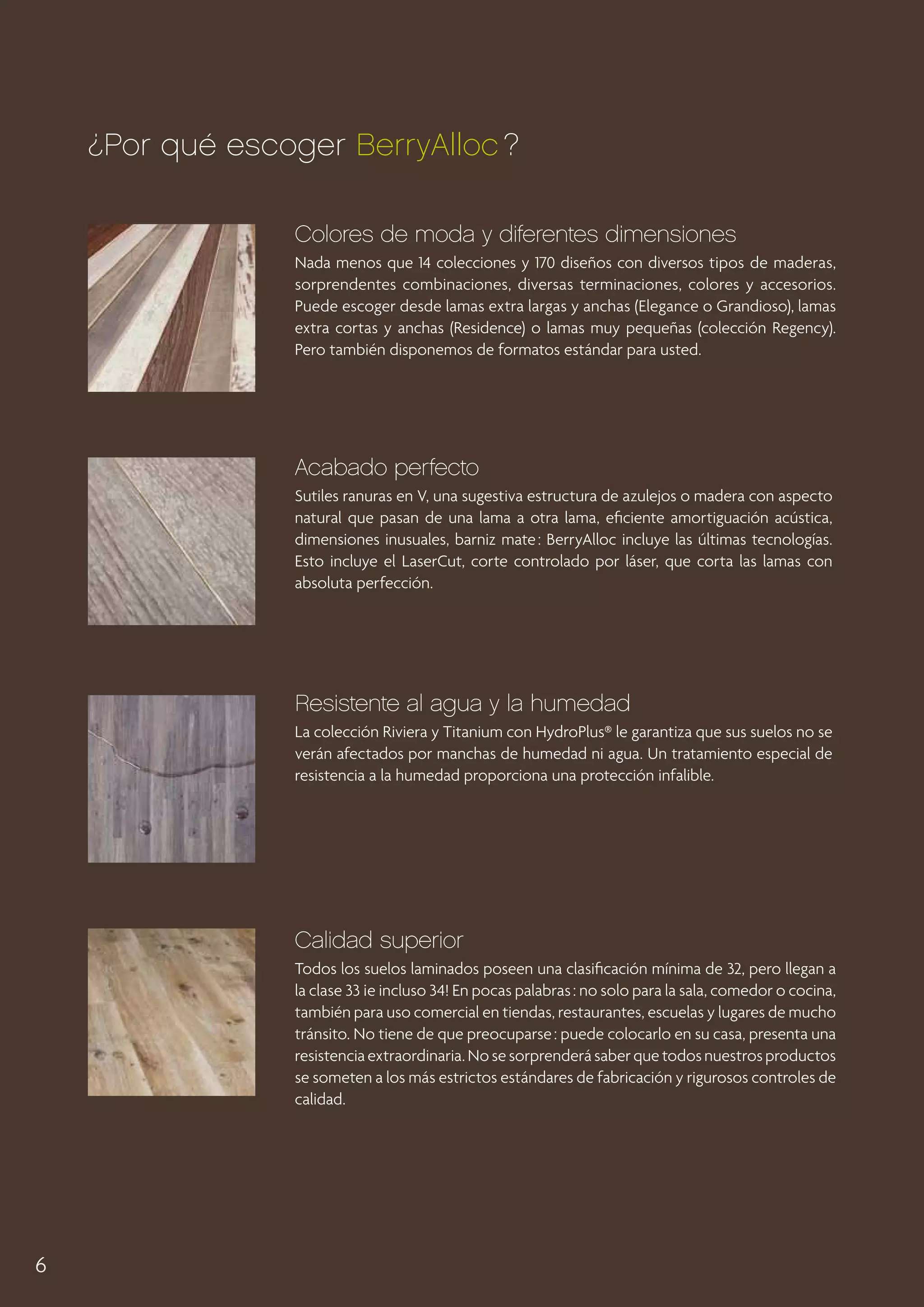 ¿Por qué escoger BerryAlloc ?
Colores de moda y diferentes dimensiones
Nada menos que 14 colecciones y 170 diseños con diversos tipos de maderas,
sorprendentes combinaciones, diversas terminaciones, colores y accesorios.
Puede escoger desde lamas extra largas y anchas (Elegance o Grandioso), lamas
extra cortas y anchas (Residence) o lamas muy pequeñas (colección Regency).
Pero también disponemos de formatos estándar para usted.

Acabado perfecto
Sutiles ranuras en V, una sugestiva estructura de azulejos o madera con aspecto
natural que pasan de una lama a otra lama, eficiente amortiguación acústica,
dimensiones inusuales, barniz mate : BerryAlloc incluye las últimas tecnologías.
Esto incluye el LaserCut, corte controlado por láser, que corta las lamas con
absoluta perfección.

Resistente al agua y la humedad
La colección Riviera y Titanium con HydroPlus® le garantiza que sus suelos no se
verán afectados por manchas de humedad ni agua. Un tratamiento especial de
resistencia a la humedad proporciona una protección infalible.

Calidad superior
Todos los suelos laminados poseen una clasificación mínima de 32, pero llegan a
la clase 33 ¡e incluso 34! En pocas palabras : no solo para la sala, comedor o cocina,
también para uso comercial en tiendas, restaurantes, escuelas y lugares de mucho
tránsito. No tiene de que preocuparse : puede colocarlo en su casa, presenta una
resistencia extraordinaria. No se sorprenderá saber que todos nuestros productos
se someten a los más estrictos estándares de fabricación y rigurosos controles de
calidad.

6

 