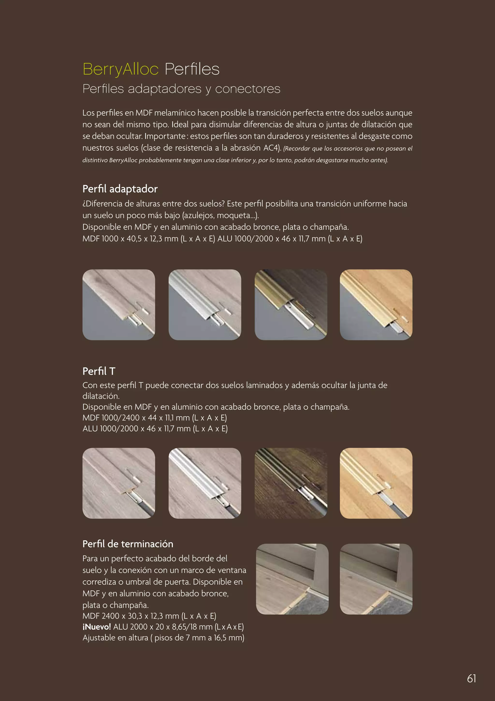 BerryAlloc Perfiles
Perfiles adaptadores y conectores
Los perfiles en MDF melamínico hacen posible la transición perfecta entre dos suelos aunque
no sean del mismo tipo. Ideal para disimular diferencias de altura o juntas de dilatación que
se deban ocultar. Importante : estos perfiles son tan duraderos y resistentes al desgaste como
nuestros suelos (clase de resistencia a la abrasión AC4). (Recordar que los accesorios que no posean el
distintivo BerryAlloc probablemente tengan una clase inferior y, por lo tanto, podrán desgastarse mucho antes).

Perfil adaptador
¿Diferencia de alturas entre dos suelos? Este perfil posibilita una transición uniforme hacia
un suelo un poco más bajo (azulejos, moqueta...).
Disponible en MDF y en aluminio con acabado bronce, plata o champaña.
MDF 1000 x 40,5 x 12,3 mm (L x A x E) ALU 1000/2000 x 46 x 11,7 mm (L x A x E)

Perfil T
Con este perfil T puede conectar dos suelos laminados y además ocultar la junta de
dilatación.
Disponible en MDF y en aluminio con acabado bronce, plata o champaña.
MDF 1000/2400 x 44 x 11,1 mm (L x A x E)
ALU 1000/2000 x 46 x 11,7 mm (L x A x E)

Perfil de terminación
Para un perfecto acabado del borde del
suelo y la conexión con un marco de ventana
corrediza o umbral de puerta. Disponible en
MDF y en aluminio con acabado bronce,
plata o champaña.
MDF 2400 x 30,3 x 12,3 mm (L x A x E)
¡Nuevo! ALU 2000 x 20 x 8,65/18 mm (L x A x E)
Ajustable en altura ( pisos de 7 mm a 16,5 mm)

61

 