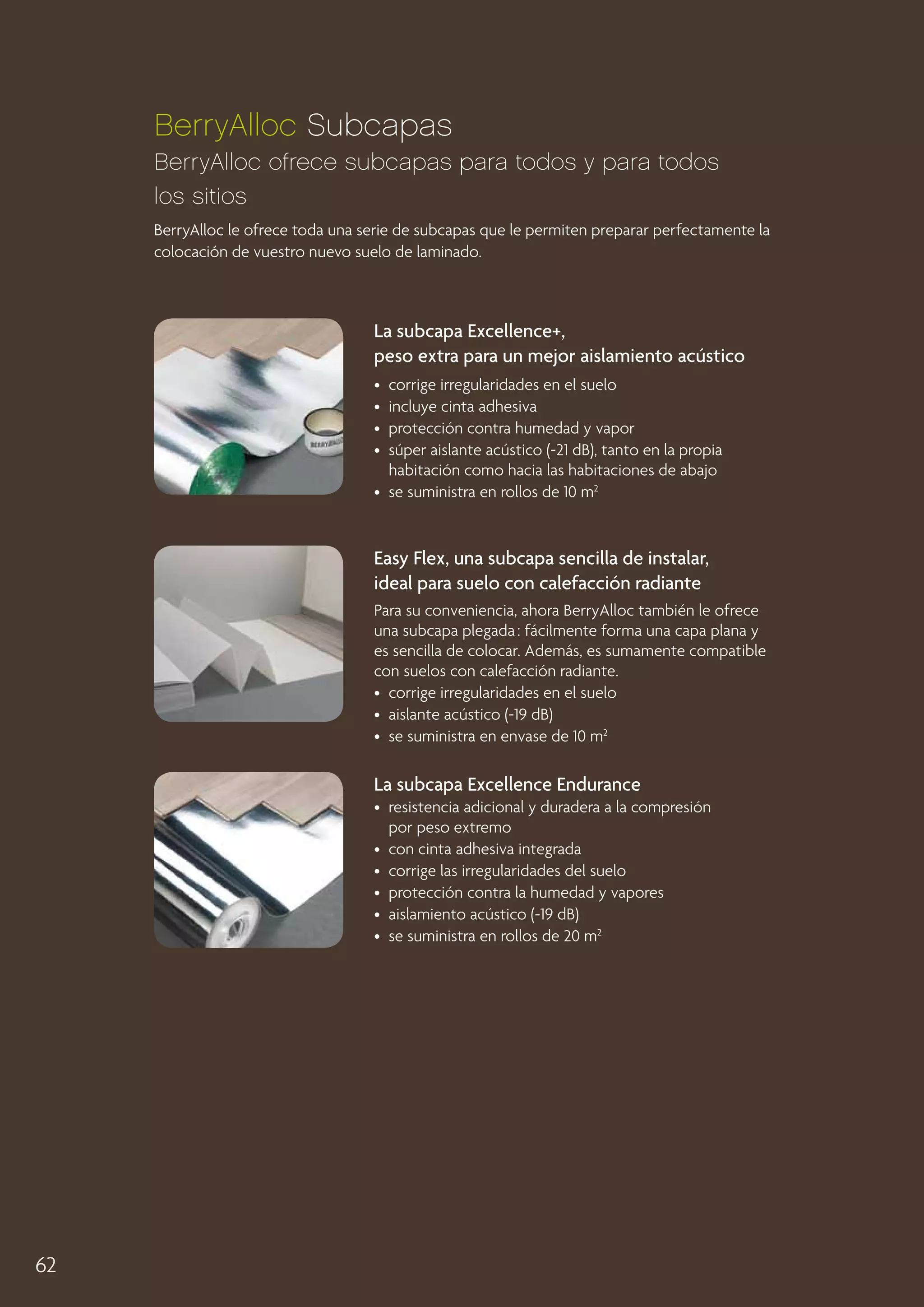 BerryAlloc Subcapas
BerryAlloc ofrece subcapas para todos y para todos
los sitios
BerryAlloc le ofrece toda una serie de subcapas que le permiten preparar perfectamente la
colocación de vuestro nuevo suelo de laminado.

La subcapa Excellence+,
peso extra para un mejor aislamiento acústico
•  corrige irregularidades en el suelo
•  incluye cinta adhesiva
•  protección contra humedad y vapor
• 
súper aislante acústico (-21 dB), tanto en la propia
habitación como hacia las habitaciones de abajo
•  se suministra en rollos de 10 m2

Easy Flex, una subcapa sencilla de instalar,
ideal para suelo con calefacción radiante
Para su conveniencia, ahora BerryAlloc también le ofrece
una subcapa plegada : fácilmente forma una capa plana y
es sencilla de colocar. Además, es sumamente compatible
con suelos con calefacción radiante.
•  corrige irregularidades en el suelo
•  aislante acústico (-19 dB)
•  se suministra en envase de 10 m2

La subcapa Excellence Endurance
• 
resistencia adicional y duradera a la compresión
por peso extremo
•  con cinta adhesiva integrada
•  corrige las irregularidades del suelo
•  protección contra la humedad y vapores
•  aislamiento acústico (-19 dB)
•  se suministra en rollos de 20 m2

62

 