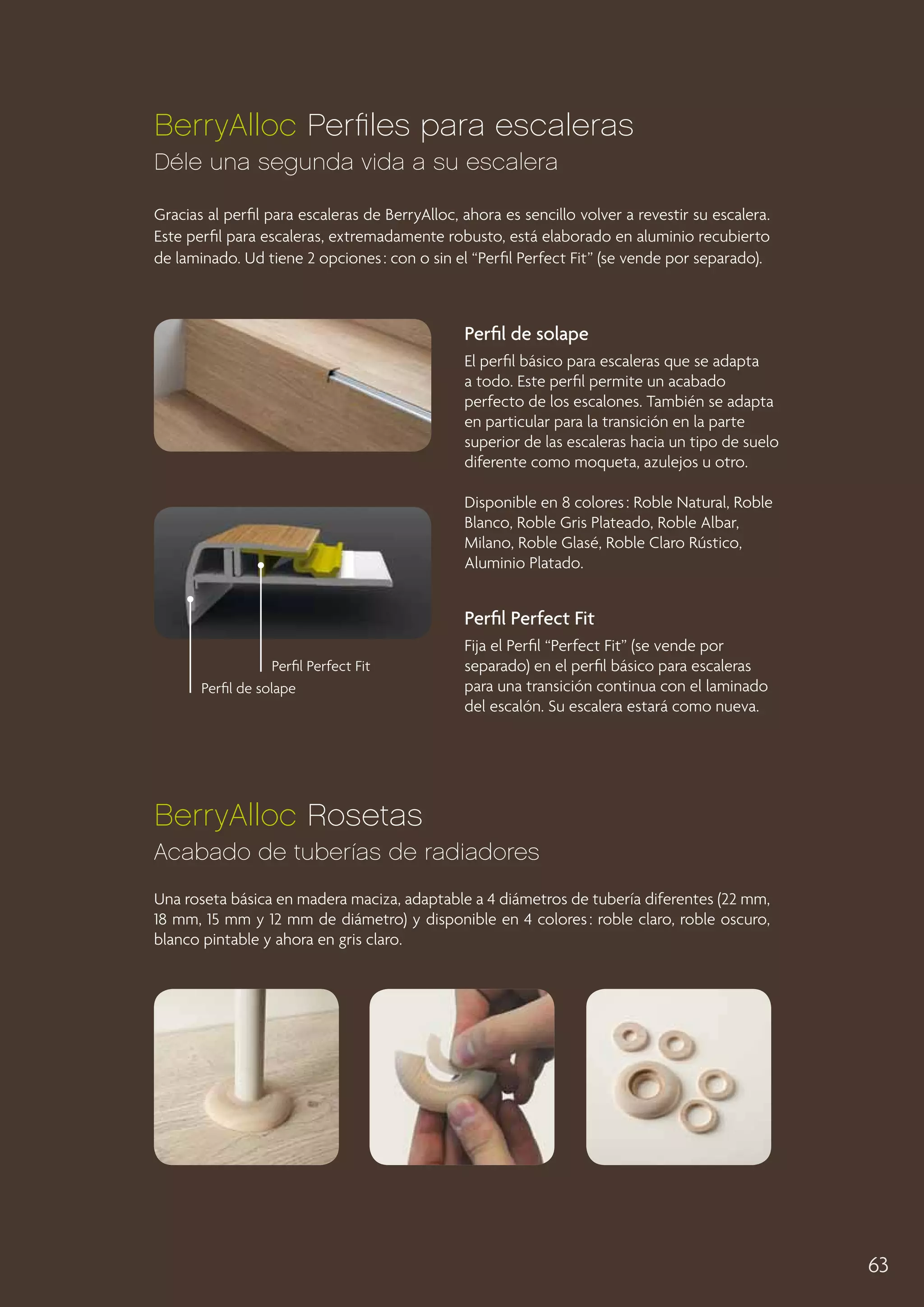 BerryAlloc Perfiles para escaleras
Déle una segunda vida a su escalera
Gracias al perfil para escaleras de BerryAlloc, ahora es sencillo volver a revestir su escalera.
Este perfil para escaleras, extremadamente robusto, está elaborado en aluminio recubierto
de laminado. Ud tiene 2 opciones : con o sin el “Perfil Perfect Fit” (se vende por separado).

Perfil de solape
El perfil básico para escaleras que se adapta
a todo. Este perfil permite un acabado
perfecto de los escalones. También se adapta
en particular para la transición en la parte
superior de las escaleras hacia un tipo de suelo
diferente como moqueta, azulejos u otro.
Disponible en 8 colores : Roble Natural, Roble
Blanco, Roble Gris Plateado, Roble Albar,
Milano, Roble Glasé, Roble Claro Rústico,
Aluminio Platado.

Perfil Perfect Fit
Perfil Perfect Fit
Perfil de solape

Fija el Perfil “Perfect Fit” (se vende por
separado) en el perfil básico para escaleras
para una transición continua con el laminado
del escalón. Su escalera estará como nueva.

BerryAlloc Rosetas
Acabado de tuberías de radiadores
Una roseta básica en madera maciza, adaptable a 4 diámetros de tubería diferentes (22 mm,
18 mm, 15 mm y 12 mm de diámetro) y disponible en 4 colores : roble claro, roble oscuro,
blanco pintable y ahora en gris claro.

63

 
