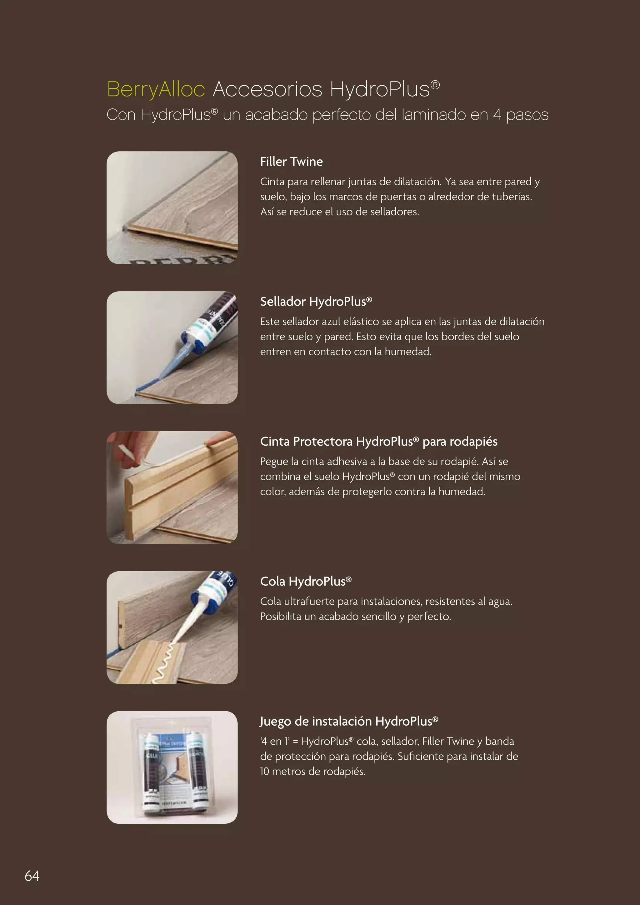 BerryAlloc Accesorios HydroPlus®
Con HydroPlus® un acabado perfecto del laminado en 4 pasos
Filler Twine
Cinta para rellenar juntas de dilatación. Ya sea entre pared y
suelo, bajo los marcos de puertas o alrededor de tuberías.
Así se reduce el uso de selladores.

Sellador HydroPlus®
Este sellador azul elástico se aplica en las juntas de dilatación
entre suelo y pared. Esto evita que los bordes del suelo
entren en contacto con la humedad.

Cinta Protectora HydroPlus® para rodapiés
Pegue la cinta adhesiva a la base de su rodapié. Así se
combina el suelo HydroPlus® con un rodapié del mismo
color, además de protegerlo contra la humedad.

Cola HydroPlus®
Cola ultrafuerte para instalaciones, resistentes al agua.
Posibilita un acabado sencillo y perfecto.

Juego de instalación HydroPlus®
‘4 en 1’ = HydroPlus® cola, sellador, Filler Twine y banda
de protección para rodapiés. Suficiente para instalar de
10 metros de rodapiés.

64

 