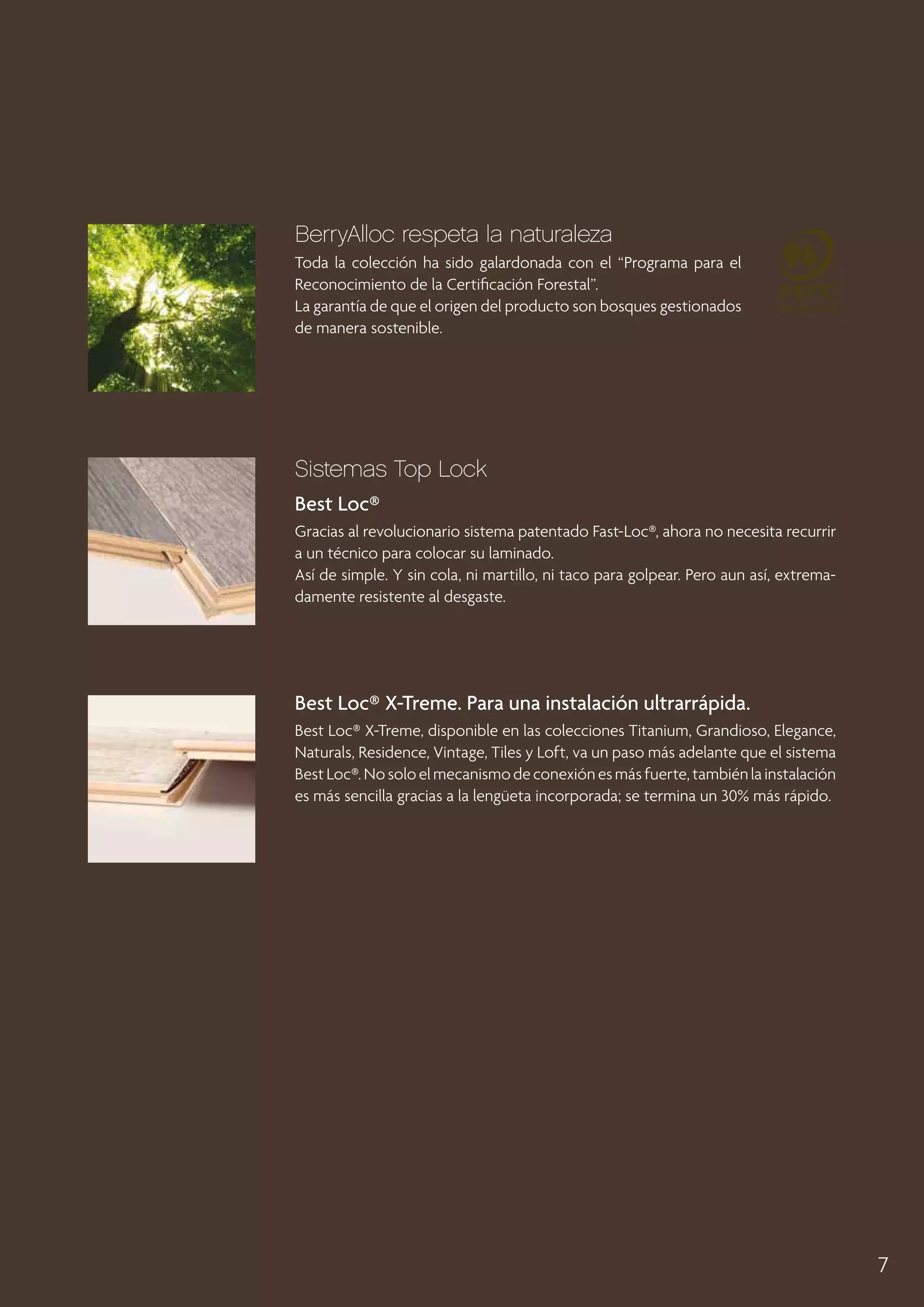 BerryAlloc respeta la naturaleza
Toda la colección ha sido galardonada con el “Programa para el
Reconocimiento de la Certificación Forestal”.
La garantía de que el origen del producto son bosques gestionados
de manera sostenible.

Sistemas Top Lock
Best Loc®
Gracias al revolucionario sistema patentado Fast-Loc®, ahora no necesita recurrir
a un técnico para colocar su laminado.
Así de simple. Y sin cola, ni martillo, ni taco para golpear. Pero aun así, extremadamente resistente al desgaste.

Best Loc® X-Treme. Para una instalación ultrarrápida.
Best Loc® X-Treme, disponible en las colecciones Titanium, Grandioso, Elegance,
Naturals, Residence, Vintage, Tiles y Loft, va un paso más adelante que el sistema
Best Loc®. No solo el mecanismo de conexión es más fuerte, también la instalación
es más sencilla gracias a la lengüeta incorporada; se termina un 30% más rápido.

7

 