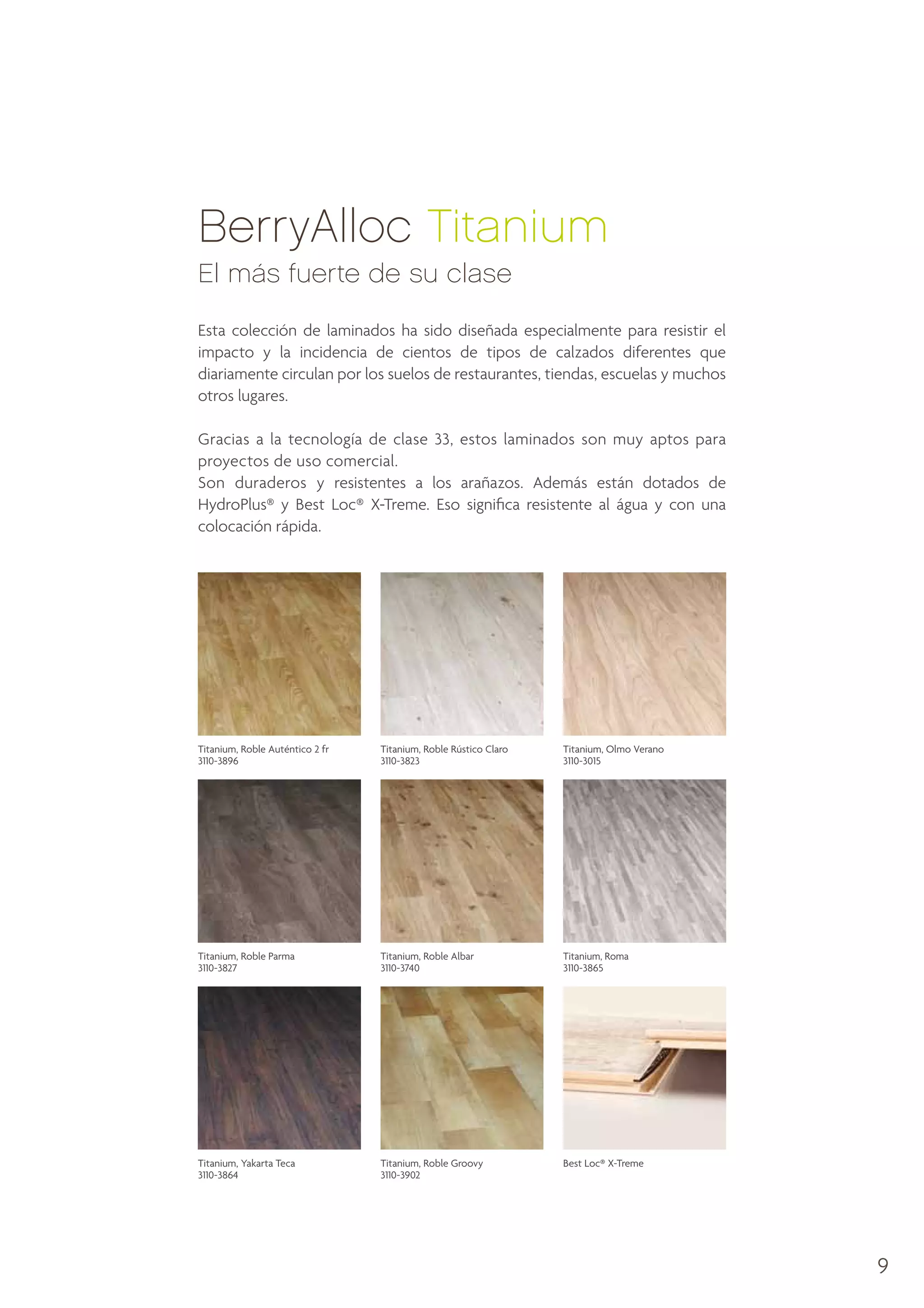 BerryAlloc Titanium
El más fuerte de su clase
Esta colección de laminados ha sido diseñada especialmente para resistir el
impacto y la incidencia de cientos de tipos de calzados diferentes que
diariamente circulan por los suelos de restaurantes, tiendas, escuelas y muchos
otros lugares.
Gracias a la tecnología de clase 33, estos laminados son muy aptos para
proyectos de uso comercial.
Son duraderos y resistentes a los arañazos. Además están dotados de
HydroPlus® y Best Loc® X-Treme. Eso significa resistente al água y con una
colocación rápida.

Titanium, Roble Auténtico 2 fr
3110-3896

Titanium, Roble Rústico Claro
3110-3823

Titanium, Olmo Verano
3110-3015

Titanium, Roble Parma
3110-3827

Titanium, Roble Albar
3110-3740

Titanium, Roma
3110-3865

Titanium, Yakarta Teca
3110-3864

Titanium, Roble Groovy
3110-3902

Best Loc® X-Treme

9

 