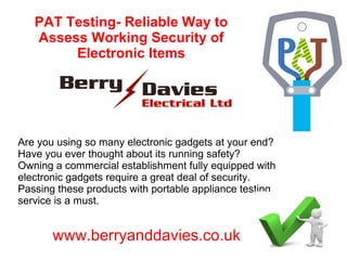 PAT Testing- Reliable Way to
Assess Working Security of
Electronic Items
Are you using so many electronic gadgets at your end?
Have you ever thought about its running safety?
Owning a commercial establishment fully equipped with
electronic gadgets require a great deal of security.
Passing these products with portable appliance testing
service is a must.
www.berryanddavies.co.uk
 