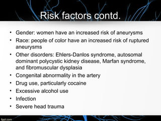 Risk factors contd.
• Gender: women have an increased risk of aneurysms
• Race: people of color have an increased risk of ruptured
aneurysms
• Other disorders: Ehlers-Danlos syndrome, autosomal
dominant polycystic kidney disease, Marfan syndrome,
and fibromuscular dysplasia
• Congenital abnormality in the artery
• Drug use, particularly cocaine
• Excessive alcohol use
• Infection
• Severe head trauma
 