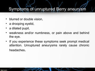 Symptoms of unruptured Berry aneurysm
• blurred or double vision,
• a drooping eyelid,
• a dilated pupil,
• weakness and/or numbness, or pain above and behind
the eye.
• If you experience these symptoms seek prompt medical
attention. Unruptured aneurysms rarely cause chronic
headaches.
 