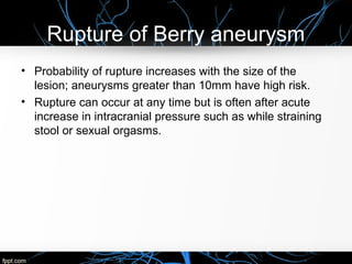Rupture of Berry aneurysm
• Probability of rupture increases with the size of the
lesion; aneurysms greater than 10mm have high risk.
• Rupture can occur at any time but is often after acute
increase in intracranial pressure such as while straining
stool or sexual orgasms.
 