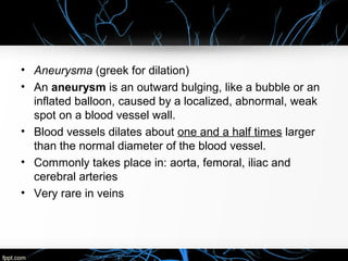 • Aneurysma (greek for dilation)
• An aneurysm is an outward bulging, like a bubble or an
inflated balloon, caused by a localized, abnormal, weak
spot on a blood vessel wall.
• Blood vessels dilates about one and a half times larger
than the normal diameter of the blood vessel.
• Commonly takes place in: aorta, femoral, iliac and
cerebral arteries
• Very rare in veins
 