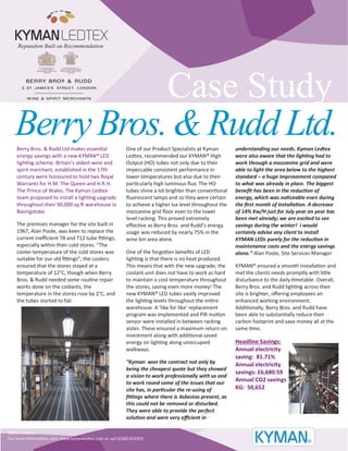 Case Study 
Berry Bros. & Rudd Ltd makes essential 
energy savings with a new KYMAN® LED 
lighting scheme. Britain's oldest wine and 
spirit merchant, established in the 17th 
century were honoured to hold two Royal 
Warrants for H.M. The Queen and H.R.H. 
The Prince of Wales. The Kyman Ledtex 
team proposed to install a lighting upgrade 
throughout their 90,000 sq ft warehouse in 
Basingstoke. 
The premises manager for the site built in 
1967, Alan Poole, was keen to replace the 
current inefficient T8 and T12 tube fittings, 
especially within their cold stores. “The 
cooler temperature of the cold stores was 
suitable for our old fittings”, the coolers 
ensured that the stores stayed at a 
temperature of 12°C, though when Berry 
Bros. & Rudd needed some routine repair 
works done on the coolants, the 
temperature in the stores rose by 2°C, and 
the tubes started to fail. 
One of our Product Specialists at Kyman 
Ledtex, recommended our KYMAN® High 
Output (HO) tubes not only due to their 
impeccable consistent performance in 
lower temperatures but also due to their 
particularly high luminous flux. The HO 
tubes shine a lot brighter than conventional 
fluorescent lamps and so they were certain 
to achieve a higher lux level throughout the 
mezzanine grid floor even to the lower 
level racking. This proved extremely 
effective as Berry Bros. and Rudd’s energy 
usage was reduced by nearly 75% in the 
wine bin area alone. 
One of the forgotten benefits of LED 
lighting is that there is no heat produced. 
This means that with the new upgrade, the 
coolant unit does not have to work as hard 
to maintain a cool temperature throughout 
the stores, saving even more money! The 
new KYMAN® LED tubes vastly improved 
the lighting levels throughout the entire 
warehouse. A ‘like for like’ replacement 
program was implemented and PIR motion 
sensor were installed in between racking 
aisles. These ensured a maximum return on 
investment along with additional saved 
energy on lighting along unoccupied 
walkways. 
“Kyman won the contract not only by 
being the cheapest quote but they showed 
a vision to work professionally with us and 
to work round some of the issues that our 
site has, in particular the re-using of 
fittings where there is Asbestos present, as 
this could not be removed or disturbed. 
They were able to provide the perfect 
solution and were very efficient in 
understanding our needs. Kyman Ledtex 
were also aware that the lighting had to 
work through a mezzanine grid and were 
able to light the area below to the highest 
standard – a huge improvement compared 
to what was already in place. The biggest 
benefit has been in the reduction of 
energy, which was noticeable even during 
the first month of installation. A decrease 
of 14% Kw/H just for July year on year has 
been met already; we are excited to see 
savings during the winter! I would 
certainly advise any client to install 
KYMAN LEDs purely for the reduction in 
maintenance costs and the energy savings 
alone.” Alan Poole, Site Services Manager 
KYMAN® ensured a smooth installation and 
met the clients needs promptly with little 
disturbance to the daily timetable. Overall, 
Berry Bros. and Rudd lighting across their 
site is brighter, offering employees an 
enhanced working environment. 
Additionally, Berry Bros. and Rudd have 
been able to substantially reduce their 
carbon footprint and save money all at the 
same time. 
Headline Savings: 
Annual electricity 
saving: 81.71% 
Annual electricity 
savings: £6,680.59 
Annual CO2 savings 
KG: 50,652 
Kyman Ledtex 
For more information, visit: www.kymanledtex.com or call 02380 632059 
Berry Bros. & Rudd Ltd. 
Reputation Built on Recommendation 
