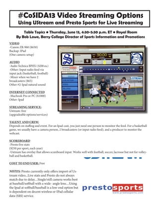 #CoSIDA13 Video Streaming Options
Using UStream and Presto Sports for Live Streaming
Table Topics • Thursday, June 13, 4:30-5:30 p.m. ET • Royal Room
By Bob Lowe, Berry College Director of Sports Information and Promotions
VIDEO
-Canon ZR-960 ($650)
Backup: IPad
(One camera setup)
AUDIO
-Audio Technica BPHS1 ($200 ea.)
-Other: Input radio feed via
input jack (basketball, football)
-Mixer when we have 2
broadcasters ($65)
Other #2: Ipad natural sound
INTERNET CONNECTED
-Macbook Pro or PC ($1000)
Other: Ipad
STREAMING SERVICE:
Ustream: free
(upgradeable options/services)
TALENT AND CREW:
Depends on staffing and event. For an Ipad-cast, you just need one person to monitor the feed. For a basketball
game, we usually have a camera person, 2 broadcasters (or input radio feed), and a producer to montor the
webcast.
SCOREBOARD
-Presto live stats
($250 per sport, each year)
-Ustream has overlay that allows scoreboard input. Works well with football, soccer, lacrosse but not for volley-
ball and basketball.
COST TO END USER: Free
NOTES: Presto currently only offers import of Us-
tream video...Live stats and Presto do not always
match due to delay....Single/still camera works best
at baseball/softball with a wide- angle lens....Using
the Ipad at softball/baseball is a low-end option but
is dependent on decent wireless or IPad cellular
data ($$$) service.
 