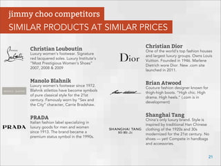 Christian Louboutin
Luxury women’s footwear. Signature
red lacquered soles. Luxury Institute’s
“Most Prestigious Women’s Shoes”
2007, 2008 & 2009
Manolo Blahnik
Luxury women’s footwear since 1972.
Blahnik stilettos have become symbols
of pure classical style for the 21st
century. Famously worn by “Sex and
the City” character, Carrie Bradshaw.
PRADA
Italian fashion label specializing in
luxury goods for men and women
since 1913. The brand became a
premium status symbol in the 1990s.
Christian Dior
One of the world’s top fashion houses
and largest luxury groups. Owns Louis
Vuitton. Founded in 1946. Marlene
Dietrich wore Dior. New .com site
launched in 2011.
Brian Atwood
Couture fashion designer known for
thigh-high boots. “High chic. High
drama. High heels.” (.com is in
development)
Shanghai Tang
China’s only luxury brand. Style is
inspired by traditional Han Chinese
clothing of the 1920s and 30s
modernized for the 21st century. No
shoes — yet! Compete in handbags
and accessories.
21
jimmy choo competitors
SIMILAR PRODUCTS AT SIMILAR PRICES
 